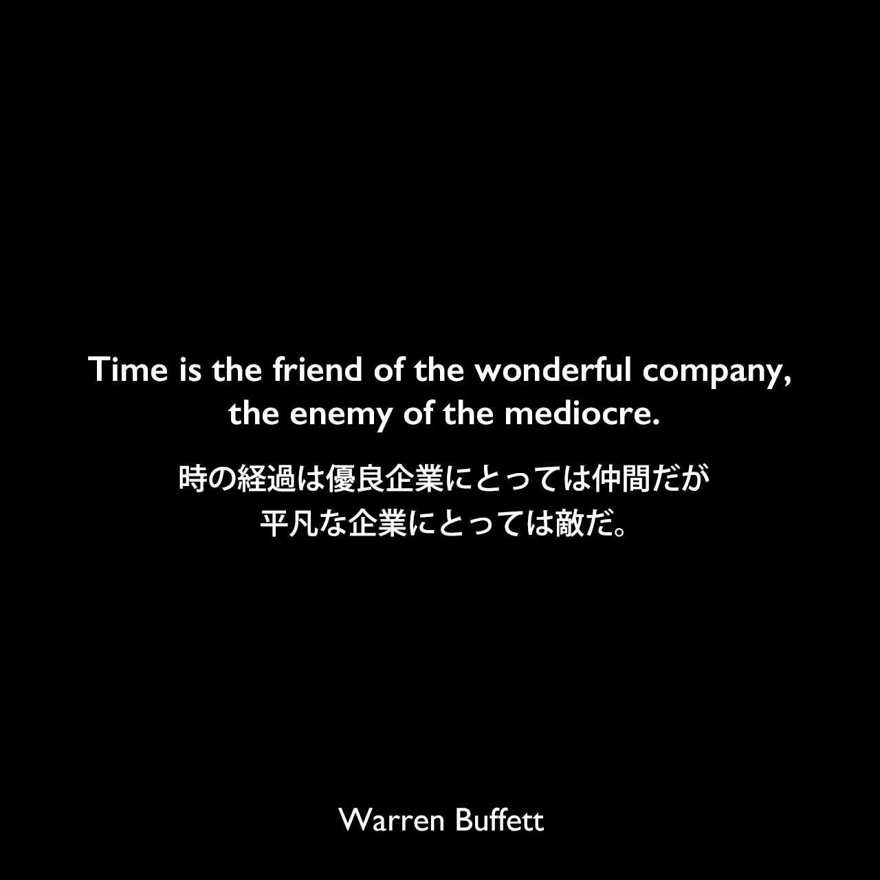 Time is the friend of the wonderful company, the enemy of the mediocre.時の経過は優良企業にとっては仲間だが、平凡な企業にとっては敵だ。Warren Buffett