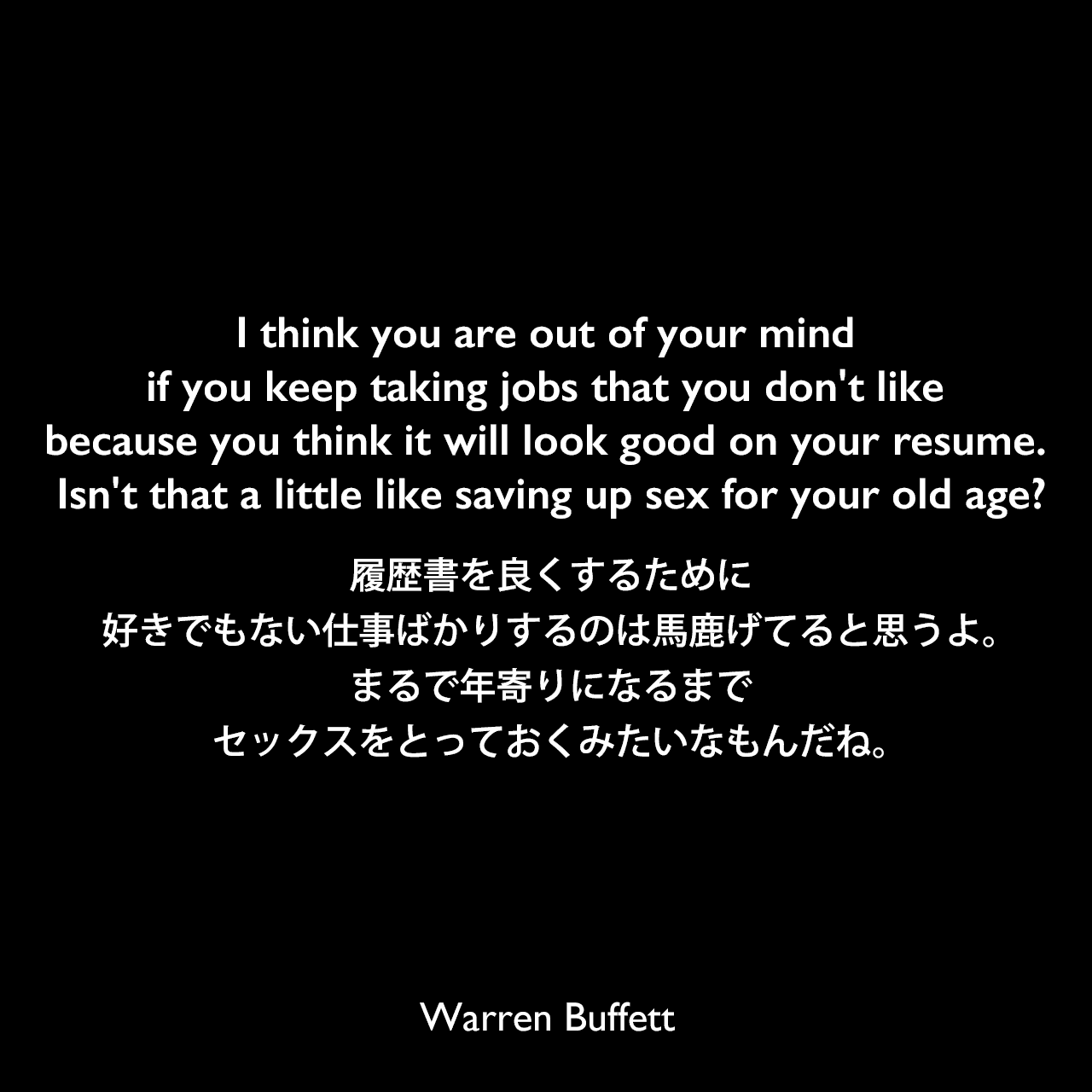 I think you are out of your mind if you keep taking jobs that you don't like because you think it will look good on your resume. Isn't that a little like saving up sex for your old age?履歴書を良くするために好きでもない仕事ばかりするのは馬鹿げてると思うよ。まるで年寄りになるまでセックスをとっておくみたいなもんだね。Warren Buffett