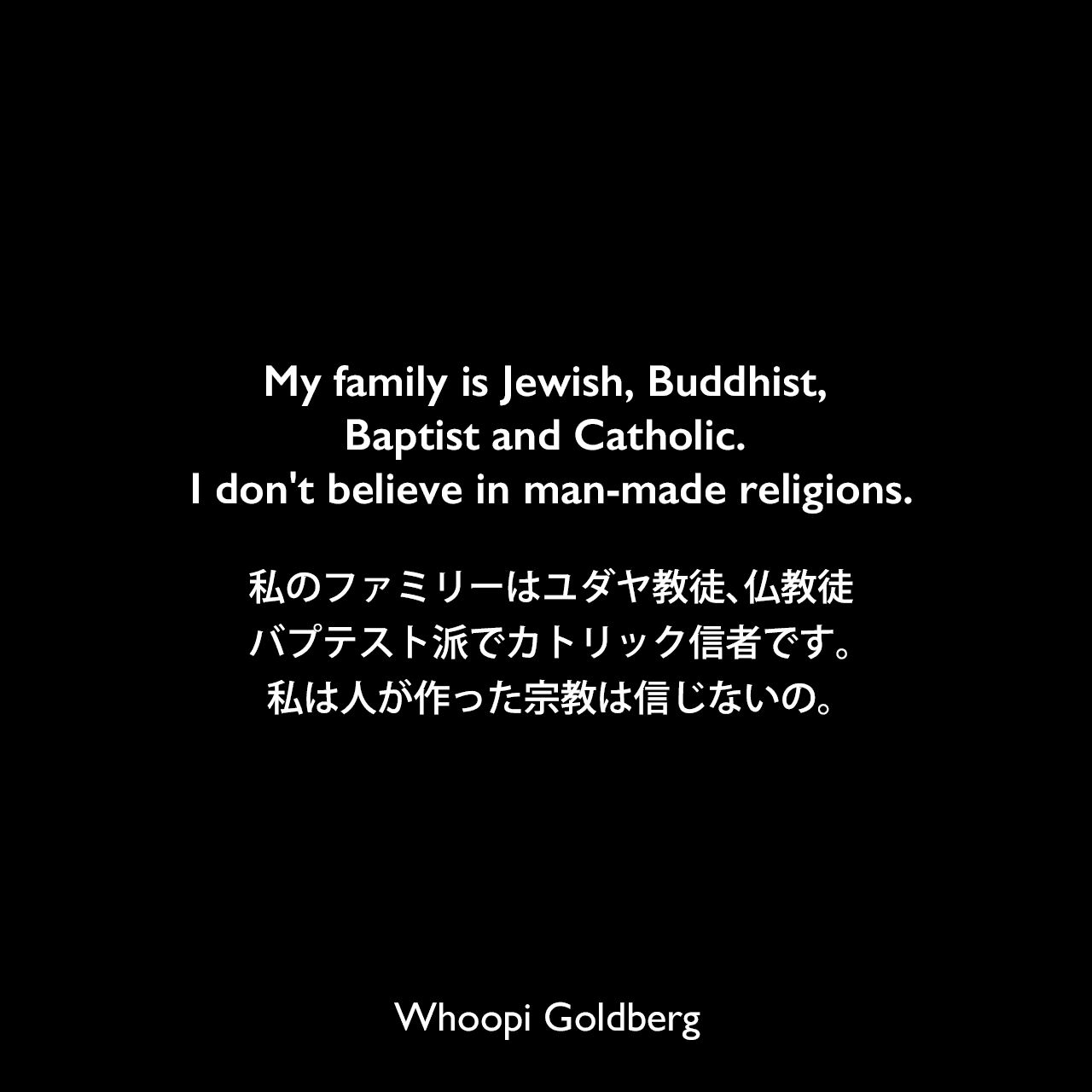 My family is Jewish, Buddhist, Baptist and Catholic. I don't believe in man-made religions.私のファミリーはユダヤ教徒、仏教徒、バプテスト派でカトリック信者です。私は人が作った宗教は信じないの。Whoopi Goldberg