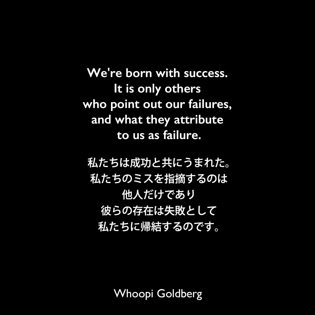We're born with success. It is only others who point out our failures, and what they attribute to us as failure.私たちは成功と共にうまれた。私たちのミスを指摘するのは他人だけであり、彼らの存在は失敗として私たちに帰結するのです。Whoopi Goldberg