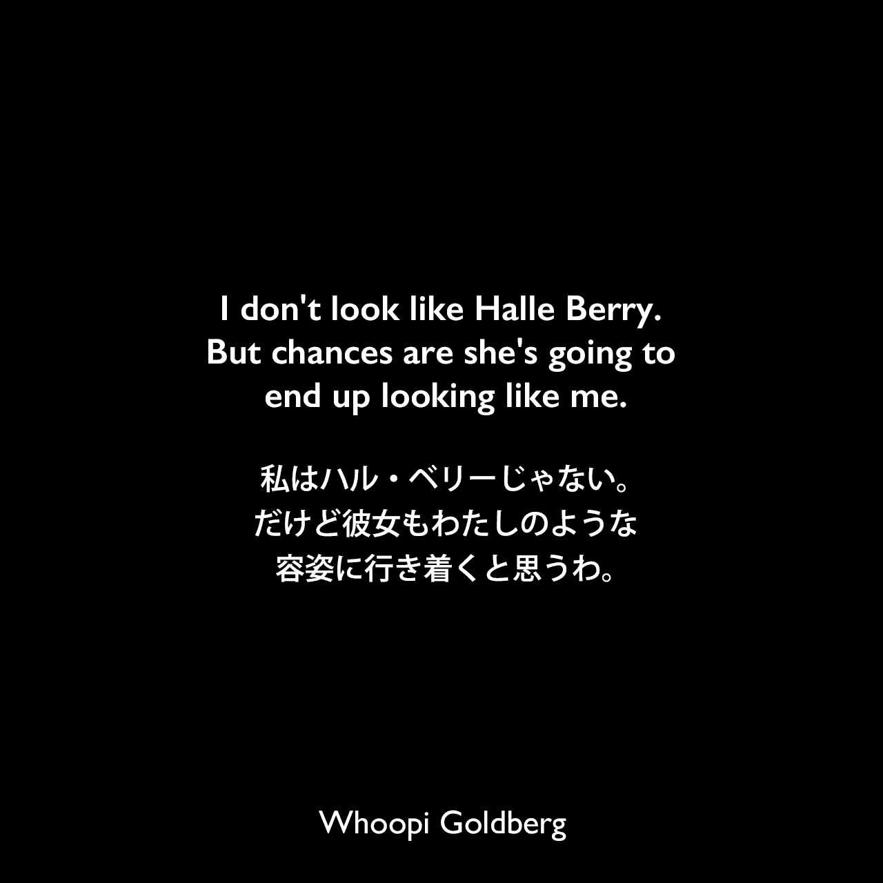I don't look like Halle Berry. But chances are she's going to end up looking like me.私はハル・ベリーじゃない。だけど彼女もわたしのような容姿に行き着くと思うわ。Whoopi Goldberg