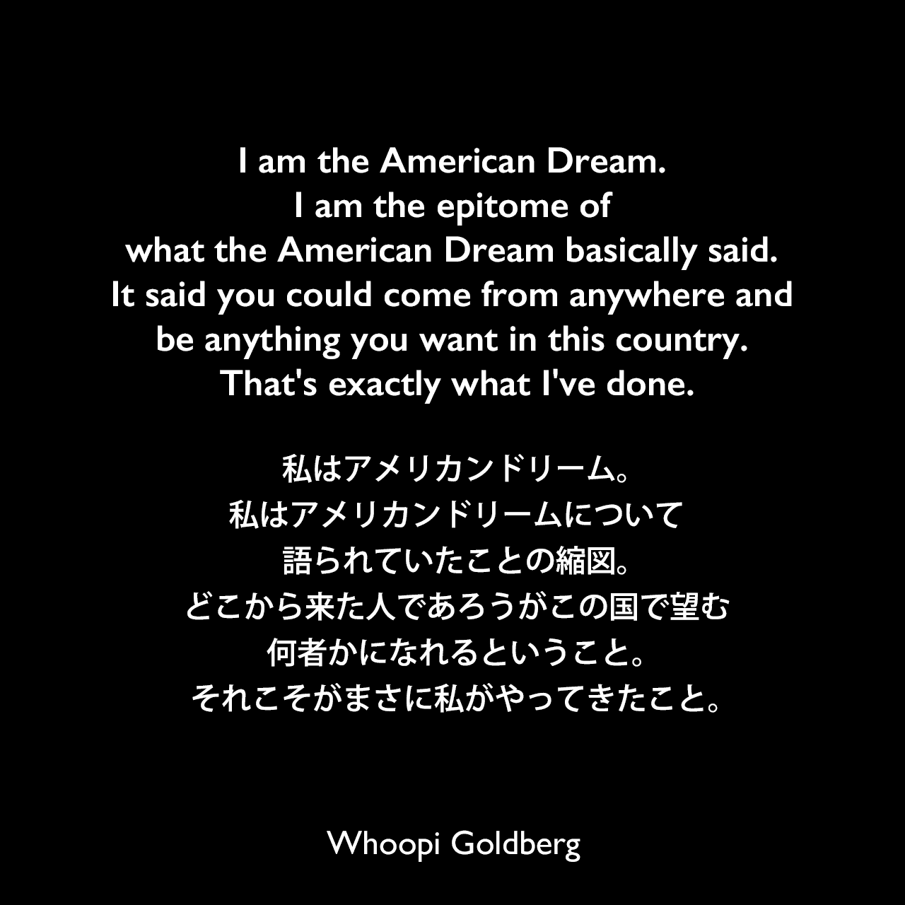 I am the American Dream. I am the epitome of what the American Dream basically said. It said you could come from anywhere and be anything you want in this country. That's exactly what I've done.私はアメリカンドリーム。私はアメリカンドリームについて語られていたことの縮図。どこから来た人であろうがこの国で望む何者かになれるということ。それこそがまさに私がやってきたこと。Whoopi Goldberg
