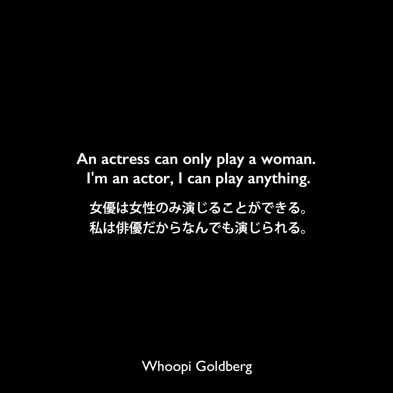 An actress can only play a woman. I'm an actor, I can play anything.女優は女性のみ演じることができる。私は俳優だからなんでも演じられる。Whoopi Goldberg