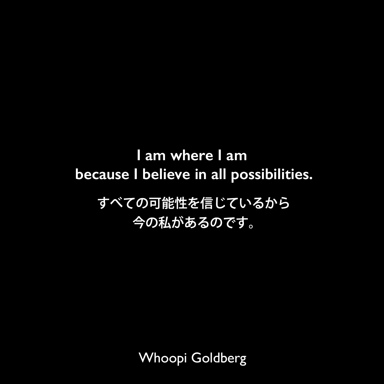 I am where I am because I believe in all possibilities.すべての可能性を信じているから、今の私があるのです。Whoopi Goldberg