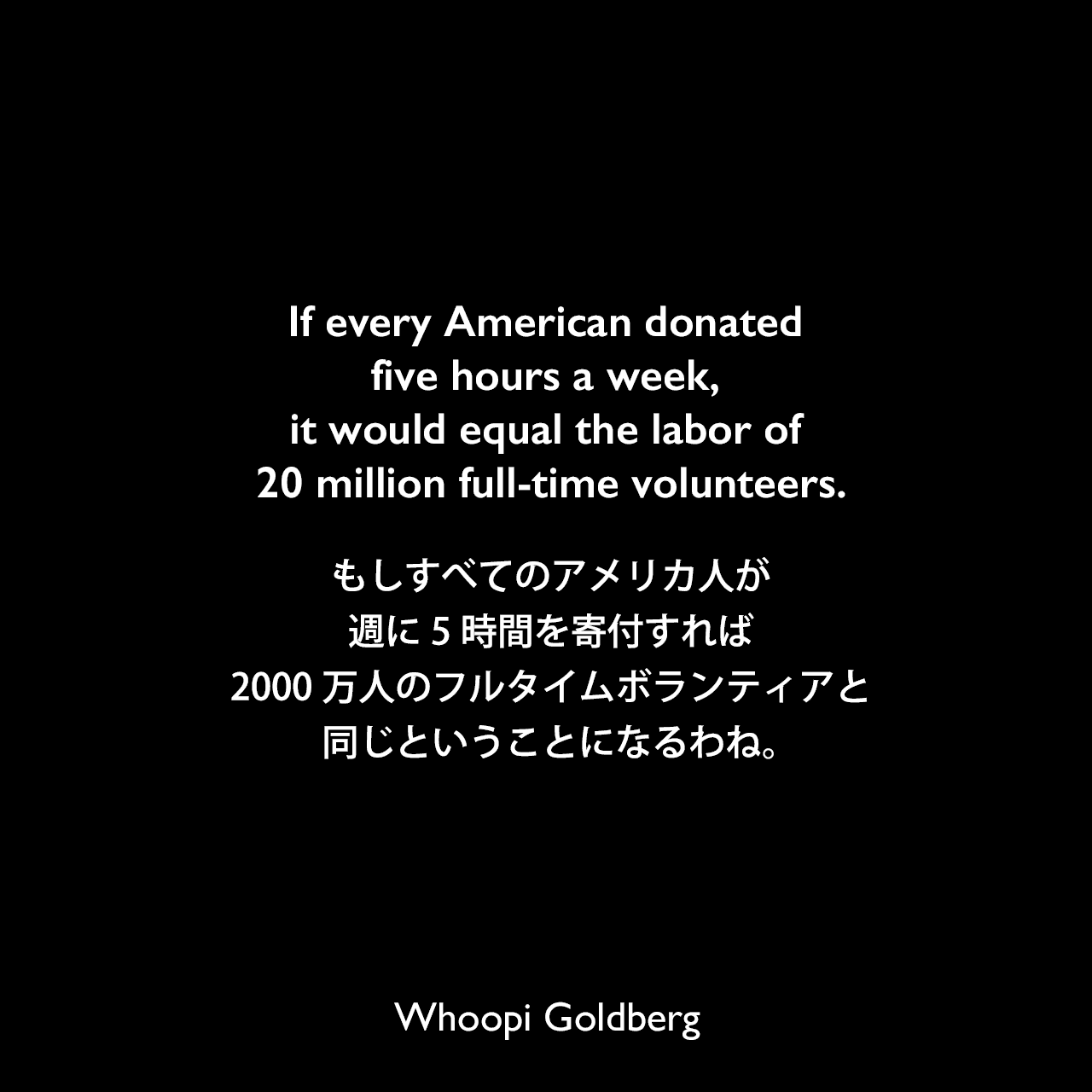 If every American donated five hours a week, it would equal the labor of 20 million full-time volunteers.もしすべてのアメリカ人が週に5時間を寄付すれば、2000万人のフルタイムボランティアと同じということになるわね。Whoopi Goldberg