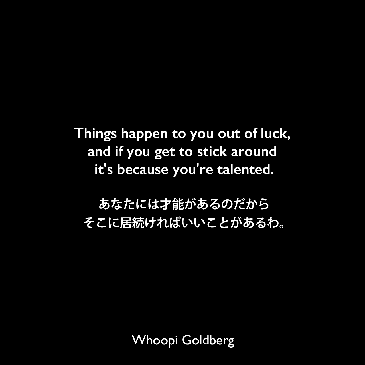 Things happen to you out of luck, and if you get to stick around it's because you're talented.あなたには才能があるのだから、そこに居続ければいいことがあるわ。Whoopi Goldberg