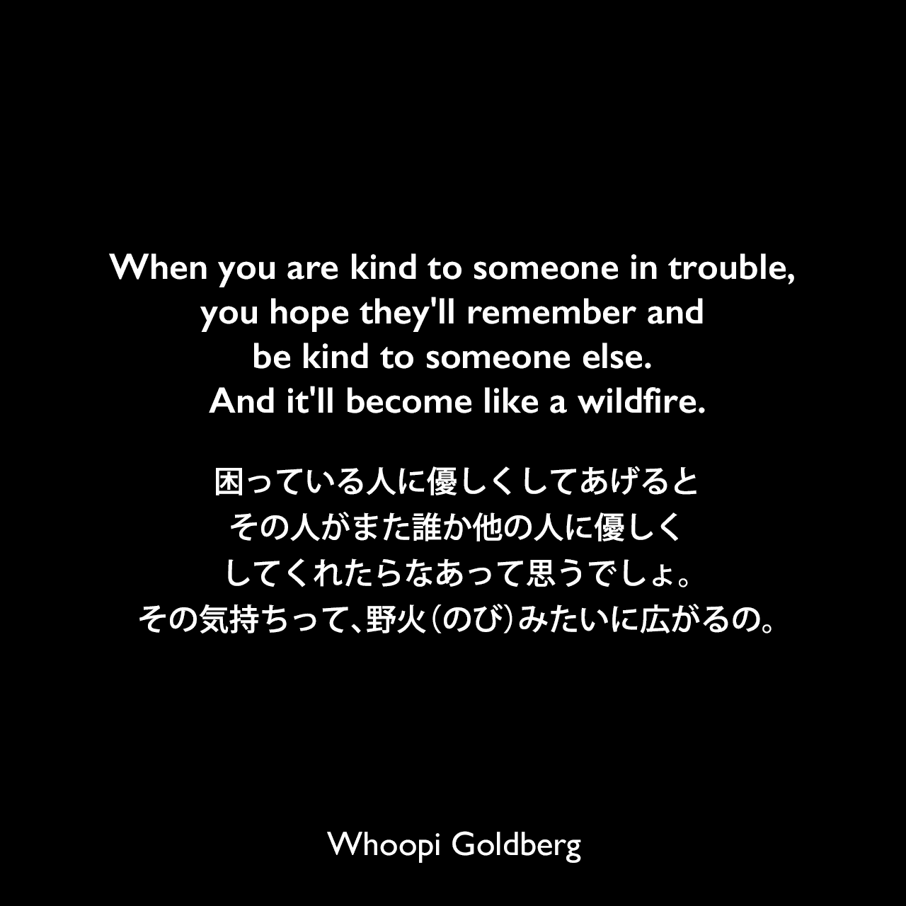 When you are kind to someone in trouble, you hope they’ll remember and be kind to someone else. And it’ll become like a wildfire.困っている人に優しくしてあげると、その人がまた誰か他の人に優しくしてくれたらなあって思うでしょ。その気持ちって、野火（のび）みたいに広がるの。