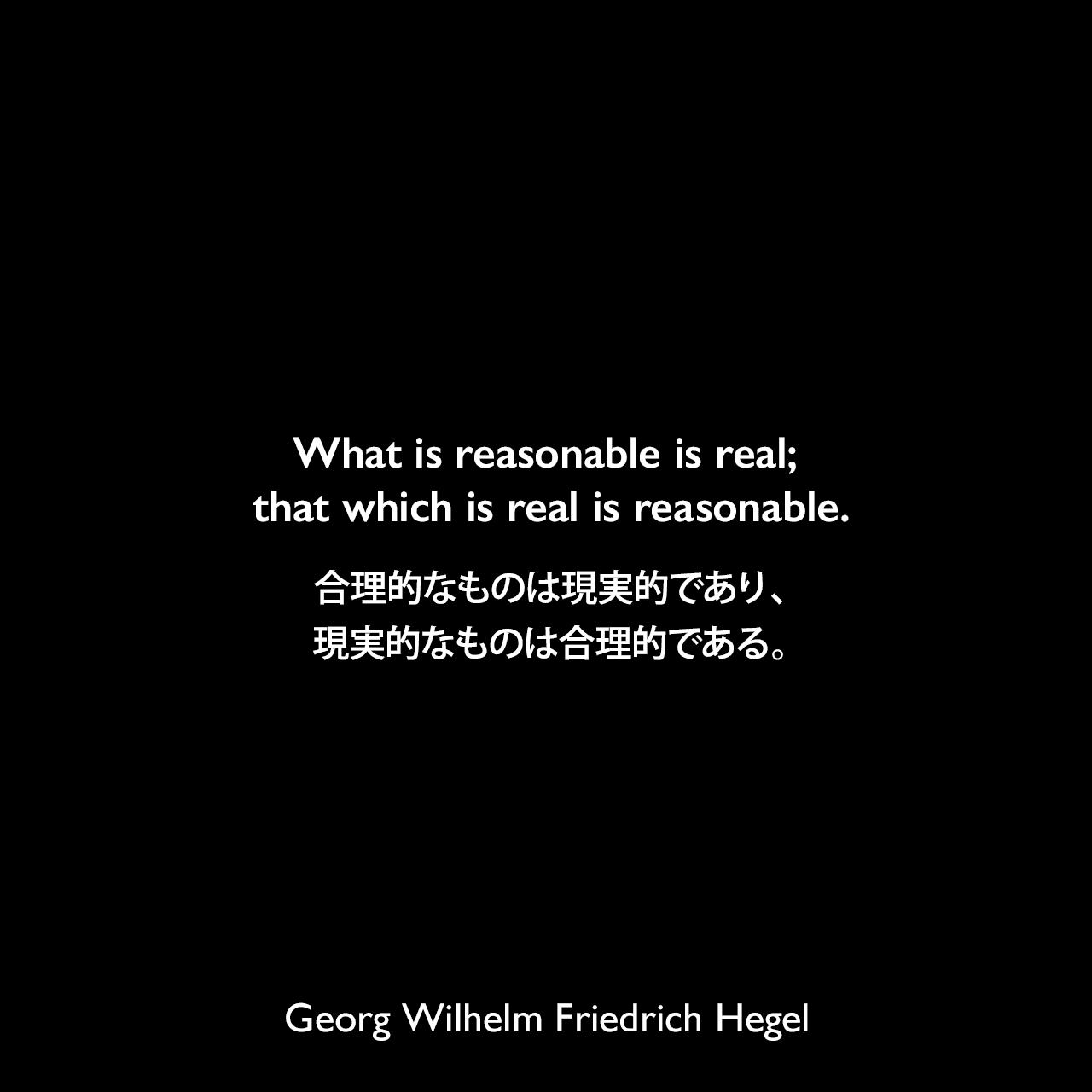 What is reasonable is real; that which is real is reasonable.合理的なものは現実的であり、現実的なものは合理的である。- ヘーゲルによる本「法の哲学」よりGeorg Wilhelm Friedrich Hegel