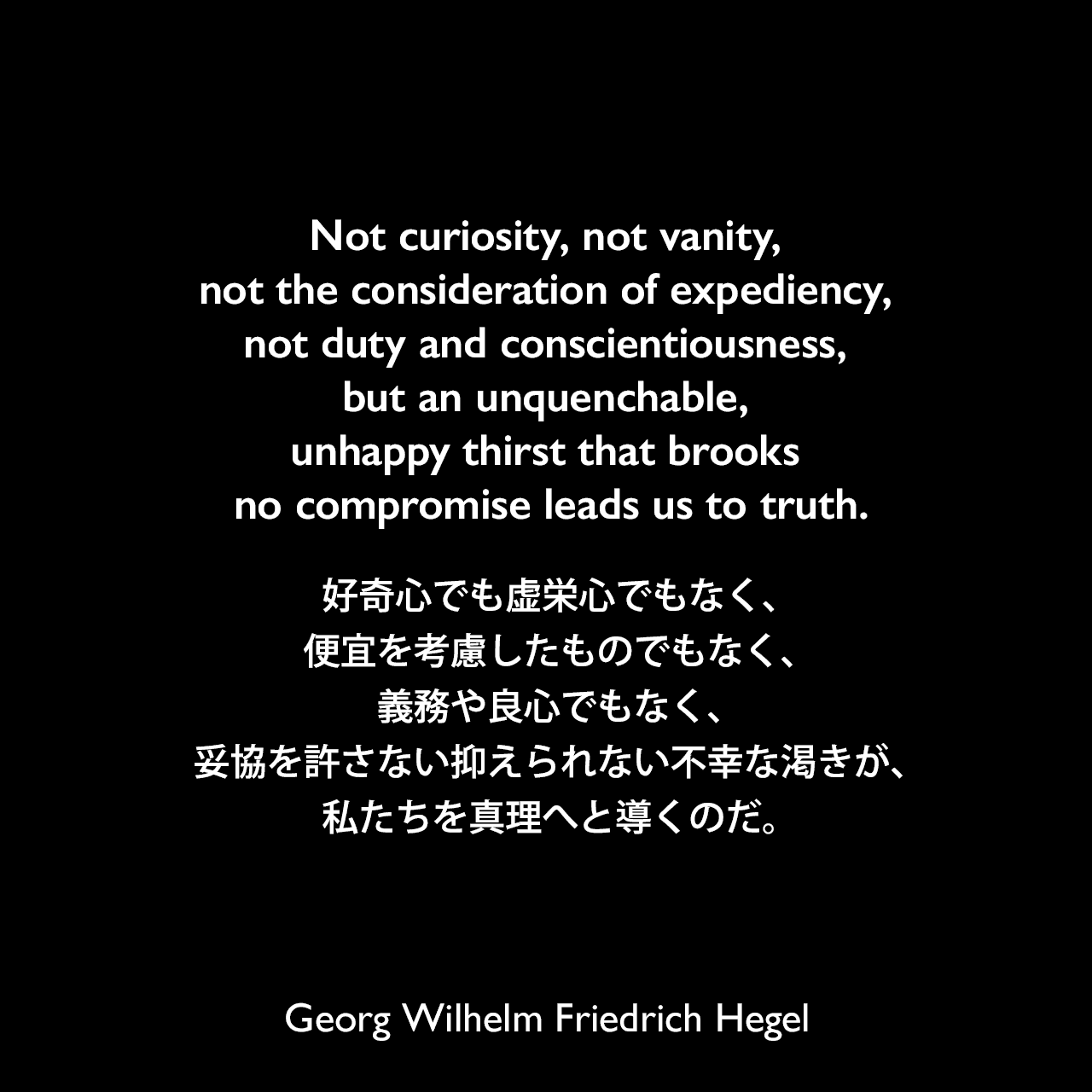 Not curiosity, not vanity, not the consideration of expediency, not duty and conscientiousness, but an unquenchable, unhappy thirst that brooks no compromise leads us to truth.好奇心でも虚栄心でもなく、便宜を考慮したものでもなく、義務や良心でもなく、妥協を許さない抑えられない不幸な渇きが、私たちを真理へと導くのだ。Georg Wilhelm Friedrich Hegel