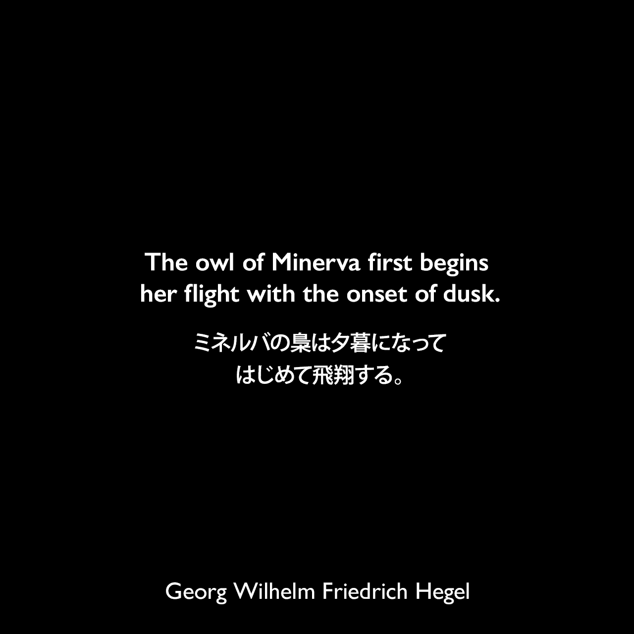 The owl of Minerva first begins her flight with the onset of dusk.ミネルバの梟は夕暮になってはじめて飛翔する。- ヘーゲルによる本「法の哲学」よりGeorg Wilhelm Friedrich Hegel