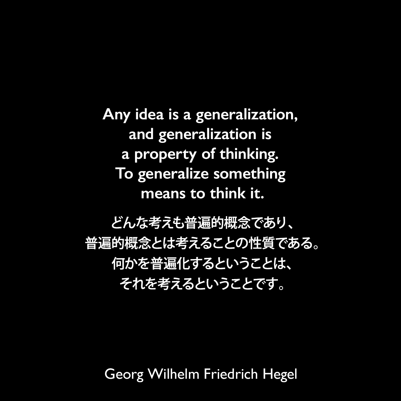 Any idea is a generalization, and generalization is a property of thinking. To generalize something means to think it.どんな考えも普遍的概念であり、普遍的概念とは考えることの性質である。何かを普遍化するということは、それを考えるということです。- ヘーゲルによる本「法の哲学」よりGeorg Wilhelm Friedrich Hegel