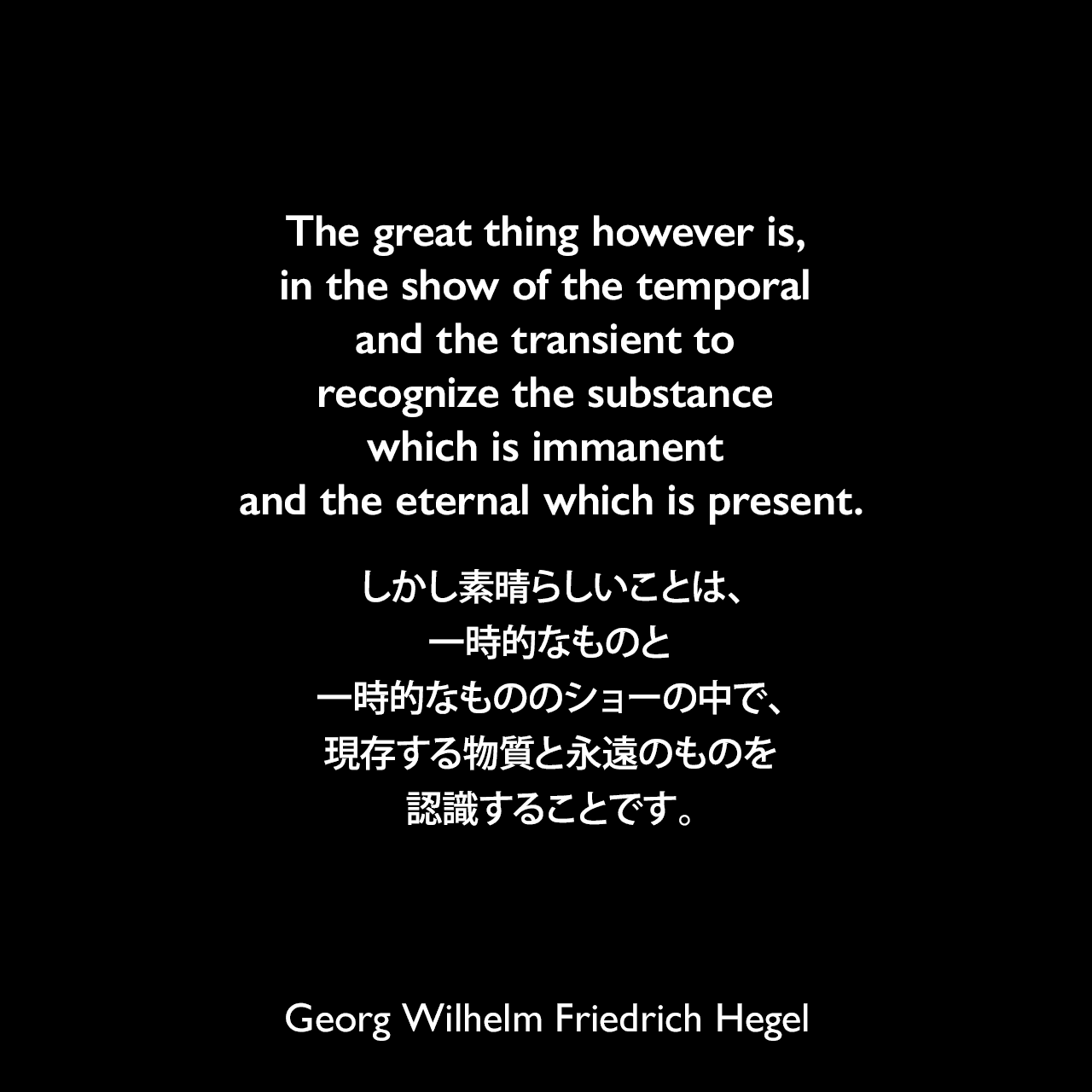 The great thing however is, in the show of the temporal and the transient to recognize the substance which is immanent and the eternal which is present.しかし素晴らしいことは、一時的なものと一時的なもののショーの中で、現存する物質と永遠のものを認識することです。Georg Wilhelm Friedrich Hegel