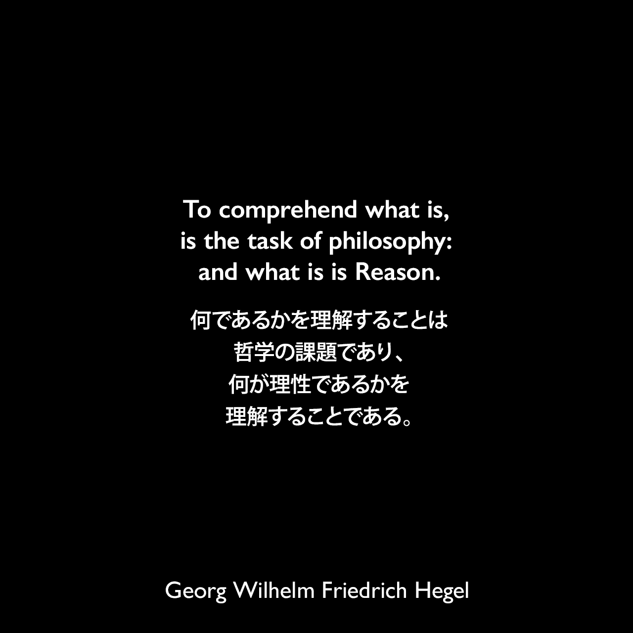 To comprehend what is, is the task of philosophy: and what is is Reason.何であるかを理解することは哲学の課題であり、何が理性であるかを理解することである。Georg Wilhelm Friedrich Hegel