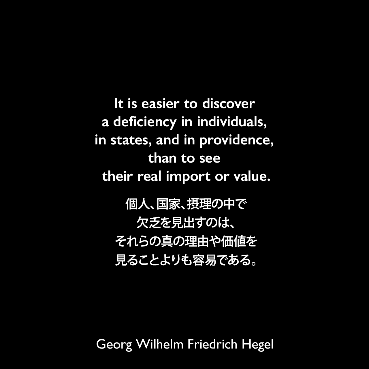It is easier to discover a deficiency in individuals, in states, and in providence, than to see their real import or value.個人、国家、摂理の中で欠乏を見出すのは、それらの真の理由や価値を見ることよりも容易である。- ヘーゲルによる本「Lectures on the Philosophy of History」よりGeorg Wilhelm Friedrich Hegel