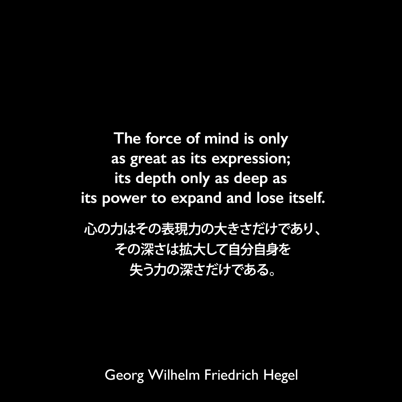 The force of mind is only as great as its expression; its depth only as deep as its power to expand and lose itself.心の力はその表現力の大きさだけであり、その深さは拡大して自分自身を失う力の深さだけである。- ヘーゲルによる本「精神現象学」よりGeorg Wilhelm Friedrich Hegel