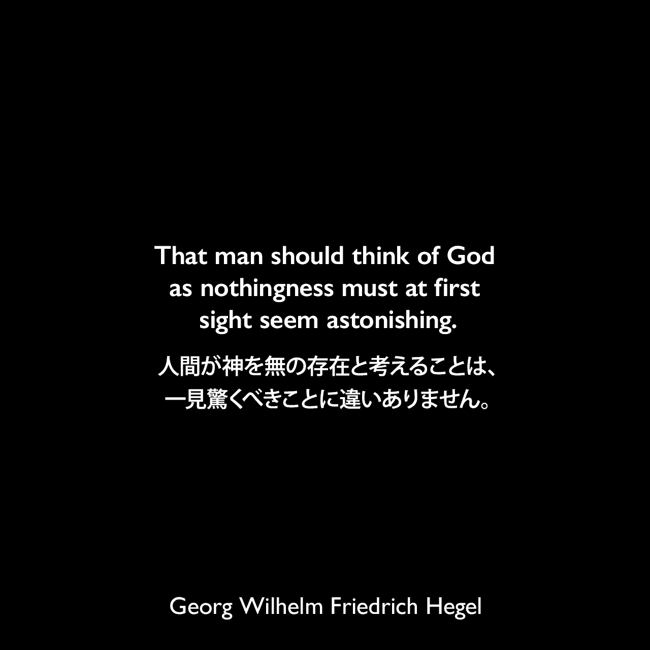 That man should think of God as nothingness must at first sight seem astonishing.人間が神を無の存在と考えることは、一見驚くべきことに違いありません。- ヘーゲルによる本「Lectures on the Philosophy of Religion」よりGeorg Wilhelm Friedrich Hegel
