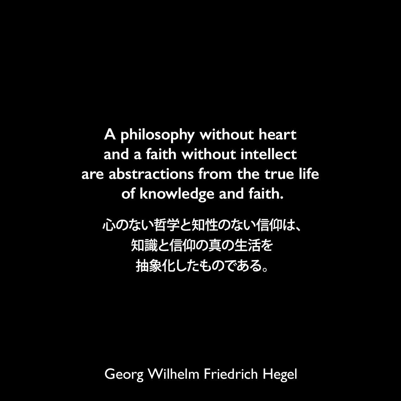 A philosophy without heart and a faith without intellect are abstractions from the true life of knowledge and faith.心のない哲学と知性のない信仰は、知識と信仰の真の生活を抽象化したものである。- ヘーゲルによる本「Encyclopedia of the Philosophical Sciences」よりGeorg Wilhelm Friedrich Hegel