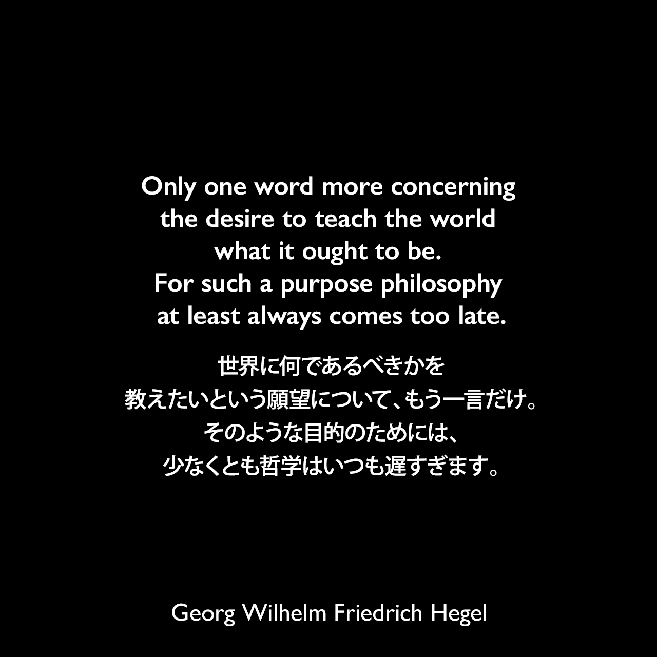 Only one word more concerning the desire to teach the world what it ought to be. For such a purpose philosophy at least always comes too late.世界に何であるべきかを教えたいという願望について、もう一言だけ。そのような目的のためには、少なくとも哲学はいつも遅すぎます。- ヘーゲルによる本「法の哲学」よりGeorg Wilhelm Friedrich Hegel