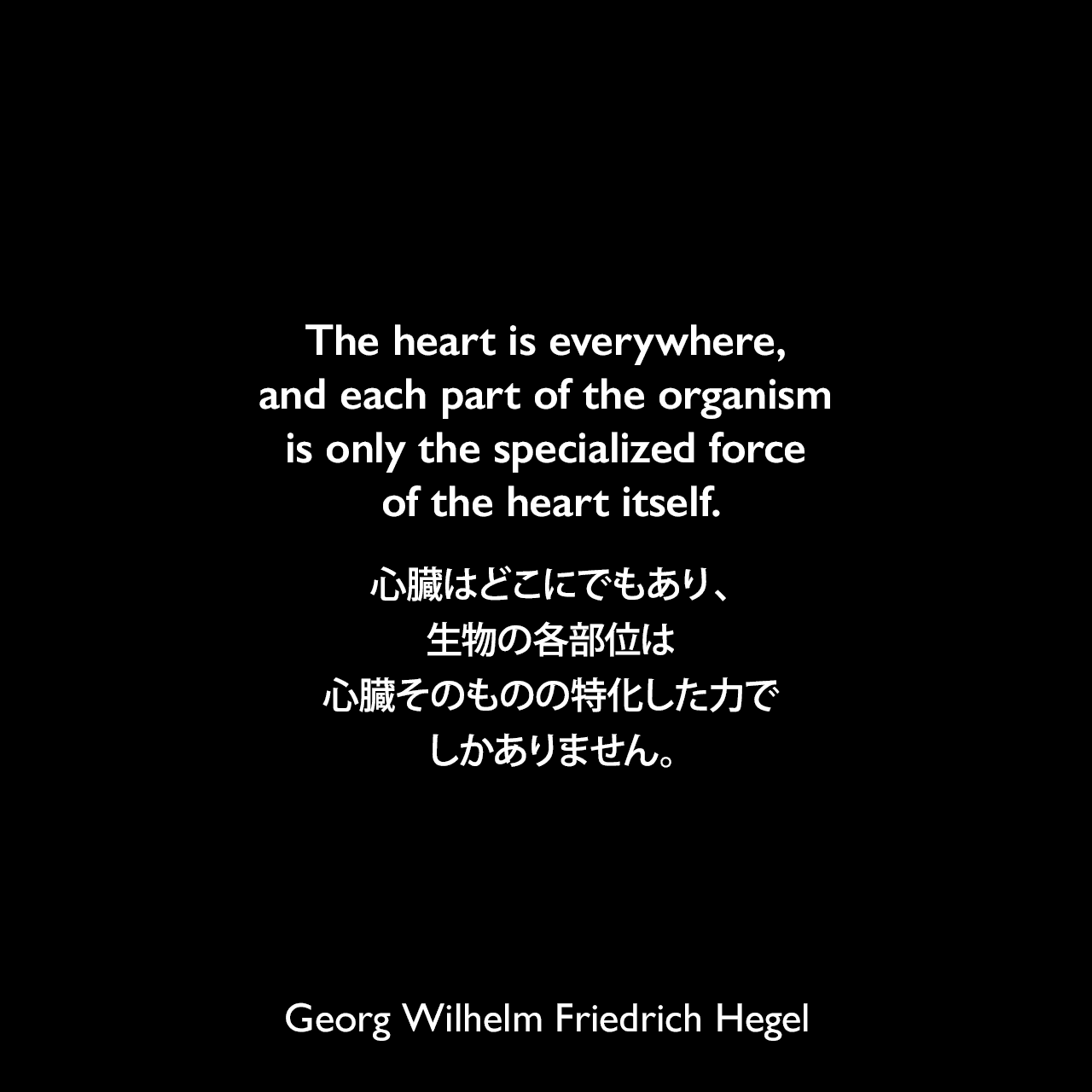 The heart is everywhere, and each part of the organism is only the specialized force of the heart itself.心臓はどこにでもあり、生物の各部位は心臓そのものの特化した力でしかありません。- ヘーゲルによる本「Encyclopedia of the Philosophical Sciences」よりGeorg Wilhelm Friedrich Hegel