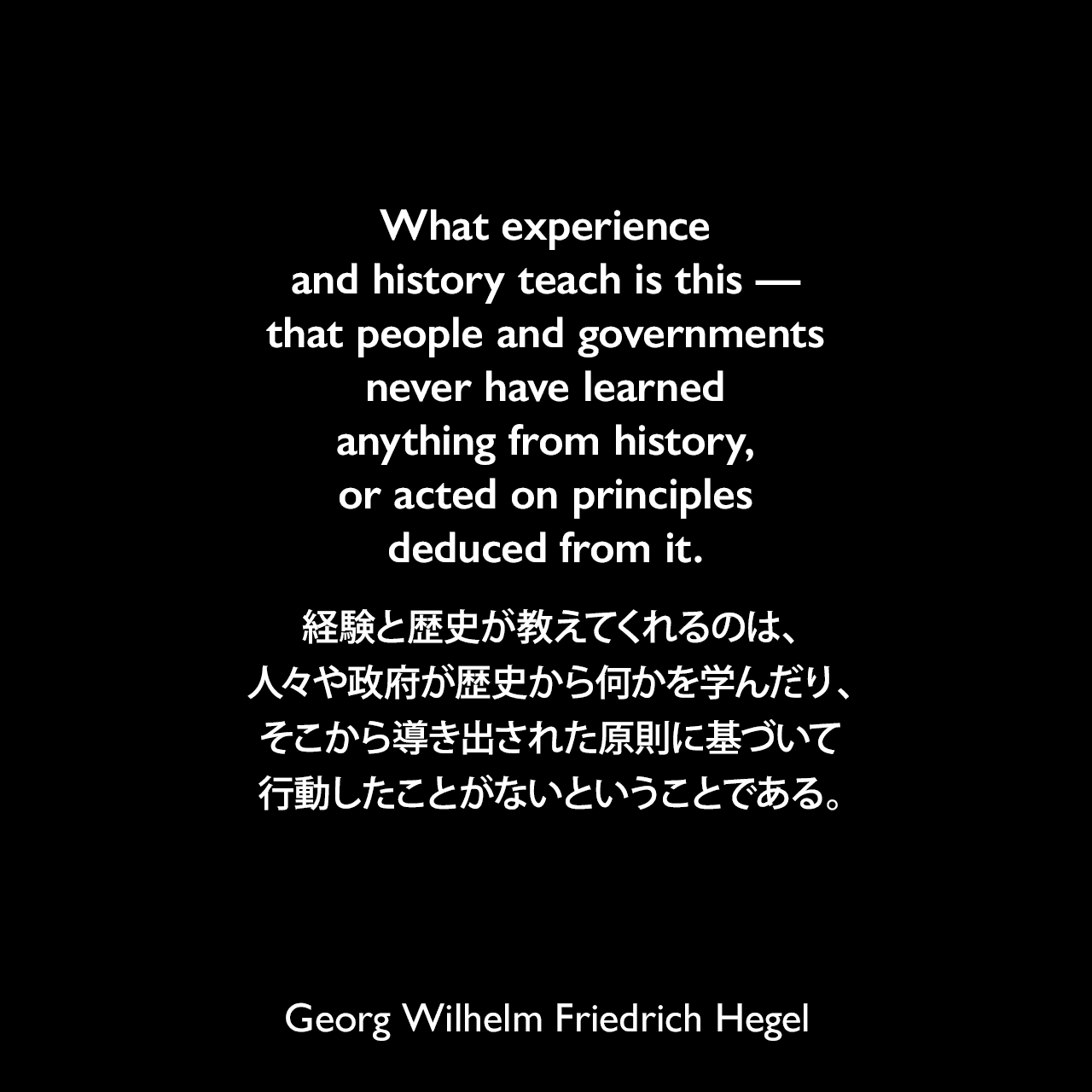 What experience and history teach is this — that people and governments never have learned anything from history, or acted on principles deduced from it.経験と歴史が教えてくれるのは、人々や政府が歴史から何かを学んだり、そこから導き出された原則に基づいて行動したことがないということである。- ヘーゲルによる本「Lectures on the Philosophy of History」よりGeorg Wilhelm Friedrich Hegel