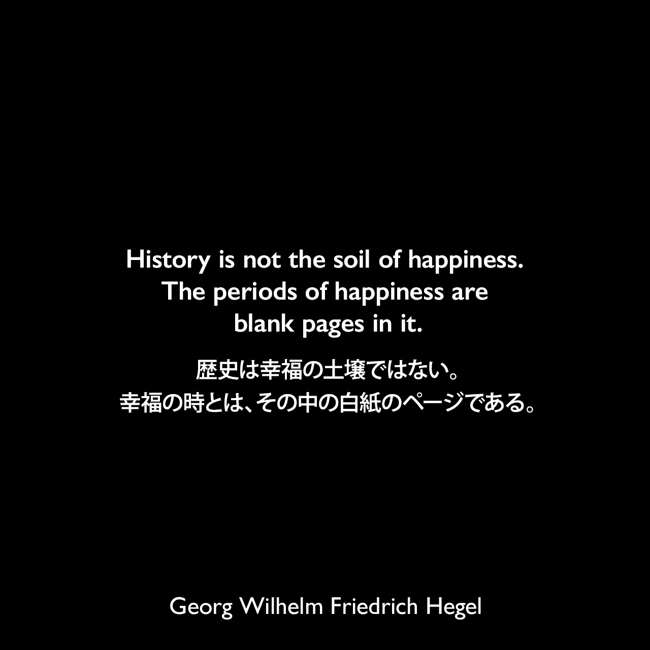History is not the soil of happiness. The periods of happiness are blank pages in it.歴史は幸福の土壌ではない。幸福の時とは、その中の白紙のページである。- ヘーゲルによる本「Lectures on the Philosophy of History」よりGeorg Wilhelm Friedrich Hegel