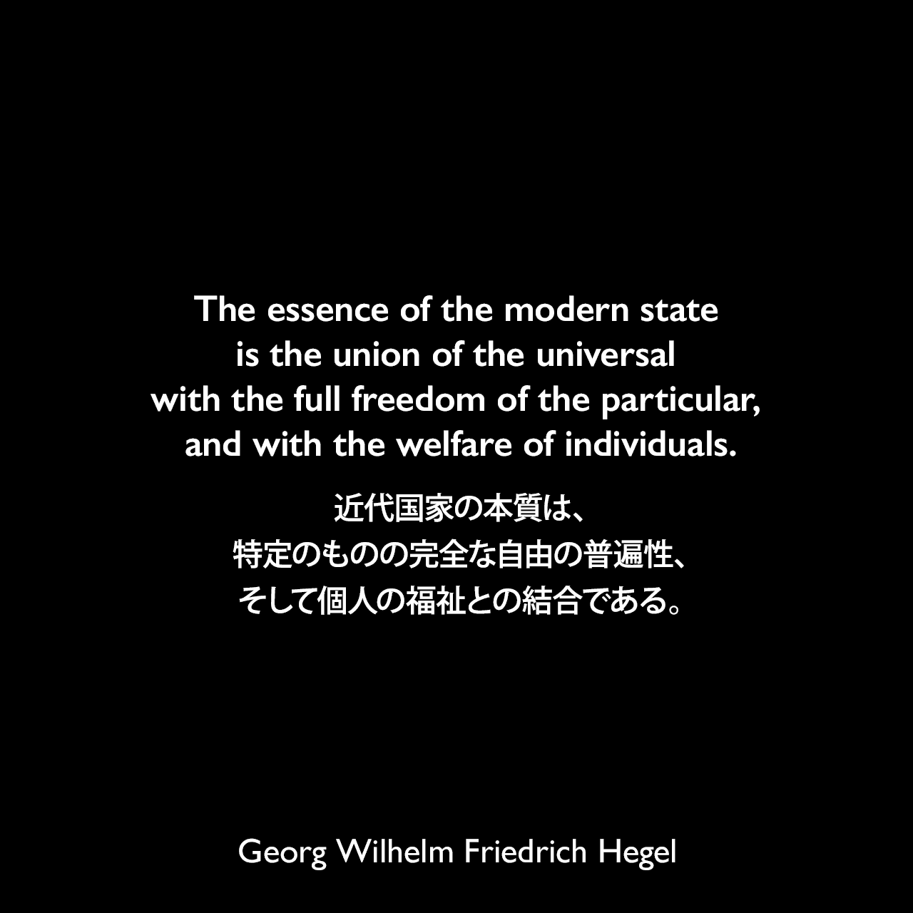 The essence of the modern state is the union of the universal with the full freedom of the particular, and with the welfare of individuals.近代国家の本質は、特定のものの完全な自由の普遍性、そして個人の福祉との結合である。- ヘーゲルによる本「法の哲学」よりGeorg Wilhelm Friedrich Hegel