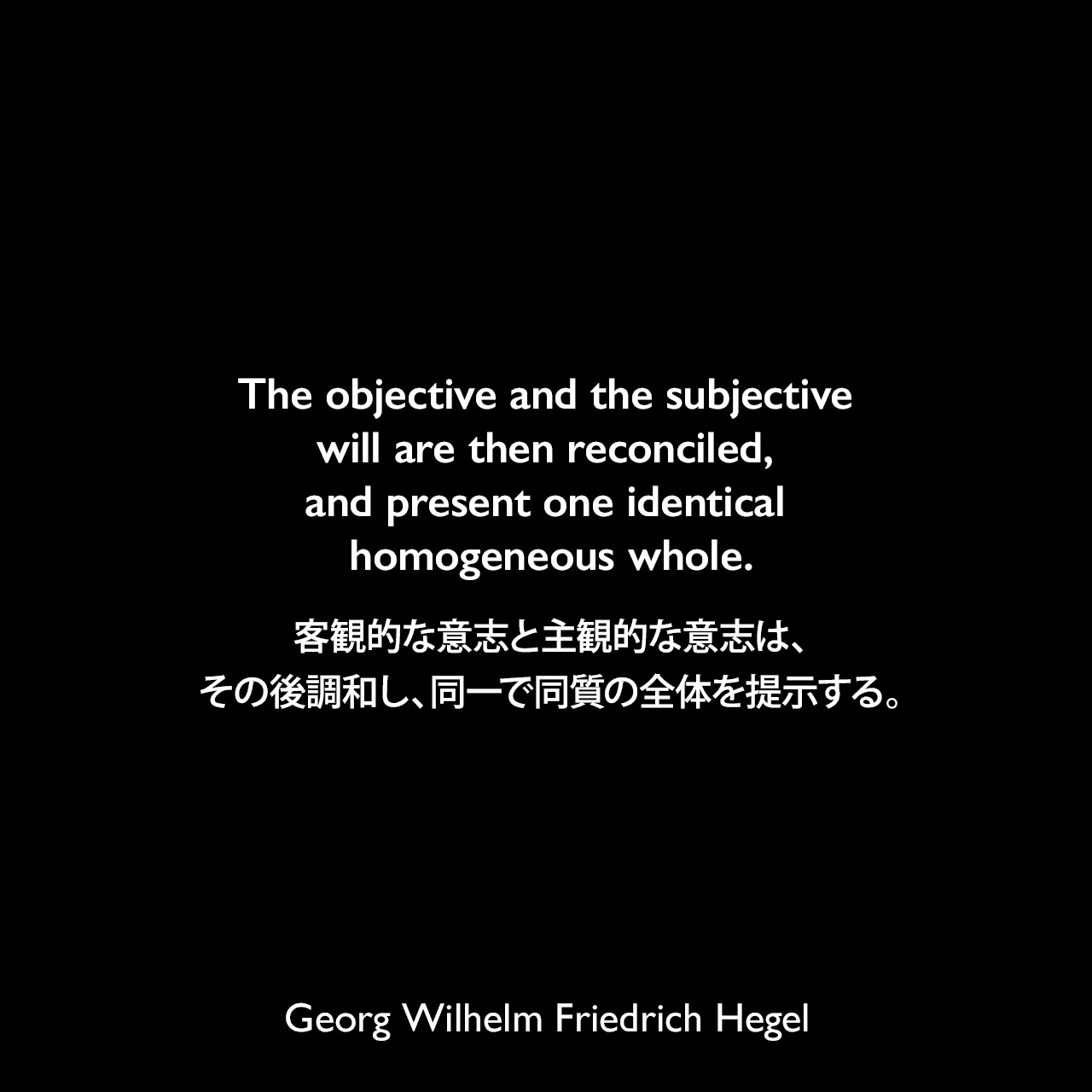 The objective and the subjective will are then reconciled, and present one identical homogeneous whole.客観的な意志と主観的な意志は、その後調和し、同一で同質の全体を提示する。- ヘーゲルによる本「Lectures on the Philosophy of History」よりGeorg Wilhelm Friedrich Hegel