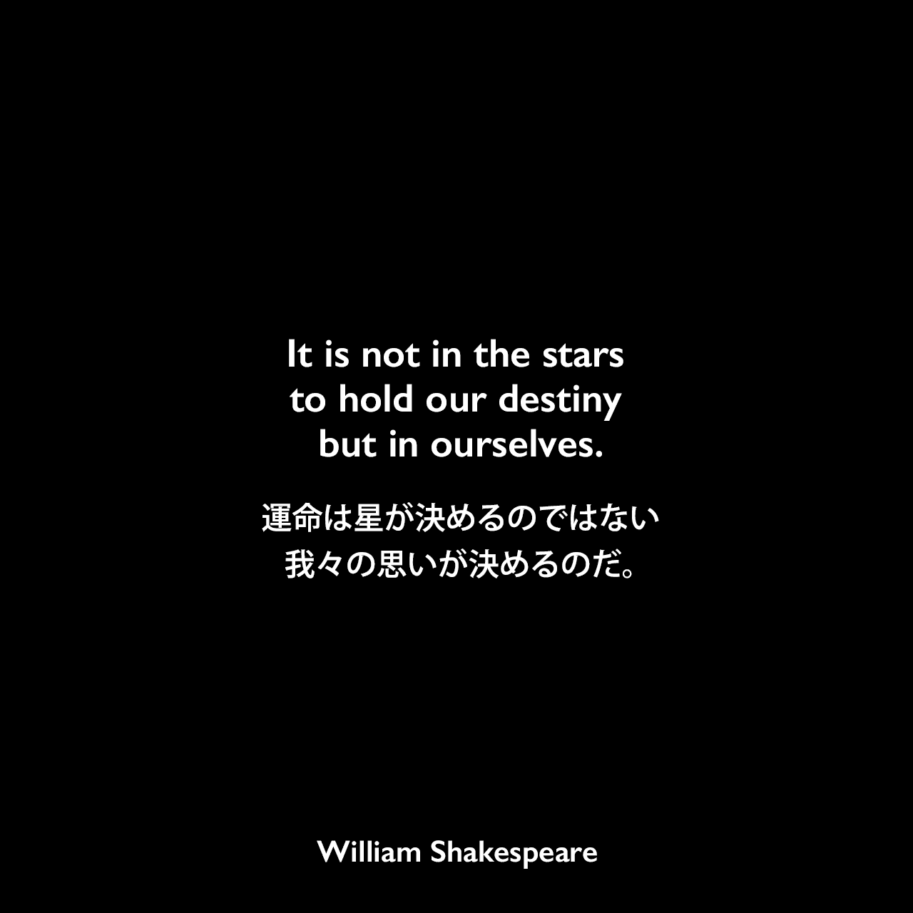 It is not in the stars to hold our destiny but in ourselves.運命は星が決めるのではない，我々の思いが決めるのだ。William Shakespeare