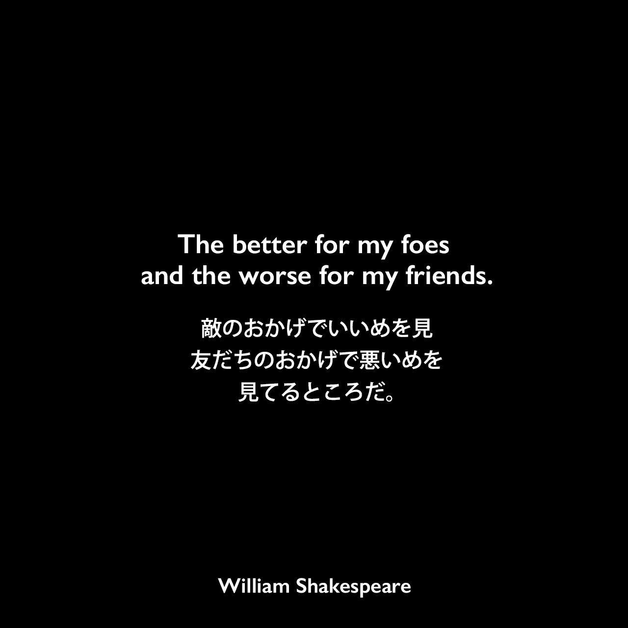 The better for my foes and the worse for my friends.敵のおかげでいいめを見、友だちのおかげで悪いめを見てるところだ。William Shakespeare