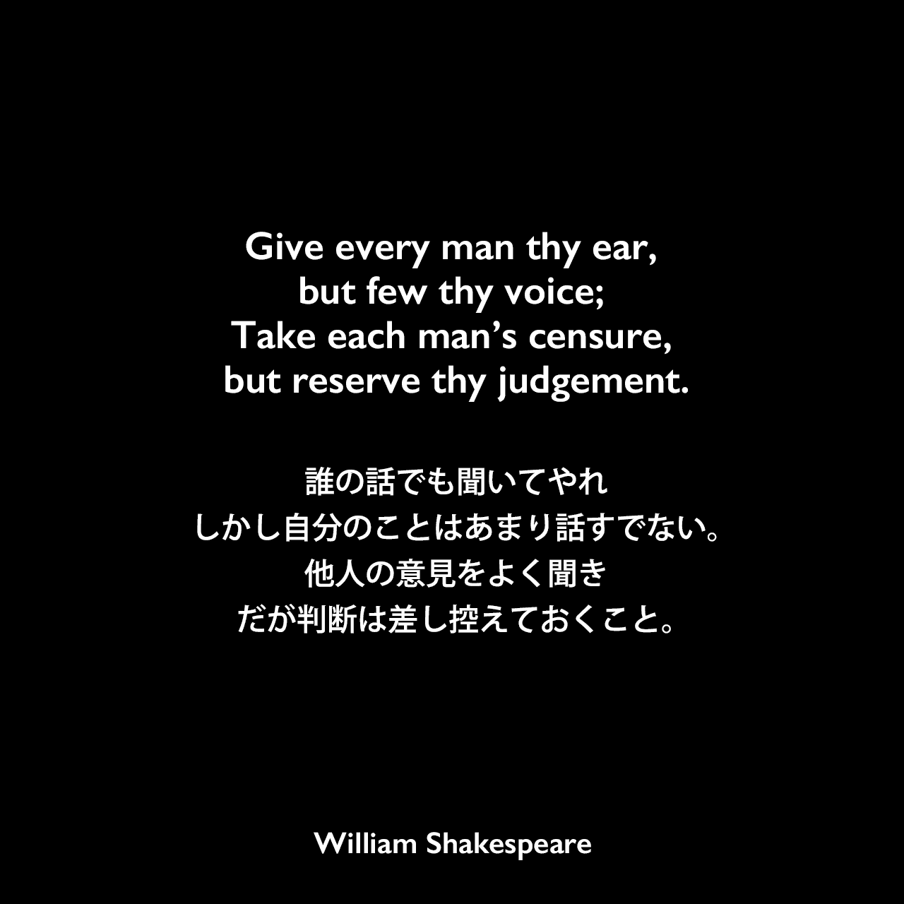 Give every man thy ear, but few thy voice; Take each man’s censure, but reserve thy judgement.誰の話でも聞いてやれ、しかし自分のことはあまり話すでない。他人の意見をよく聞き、だが判断は差し控えておくこと。William Shakespeare