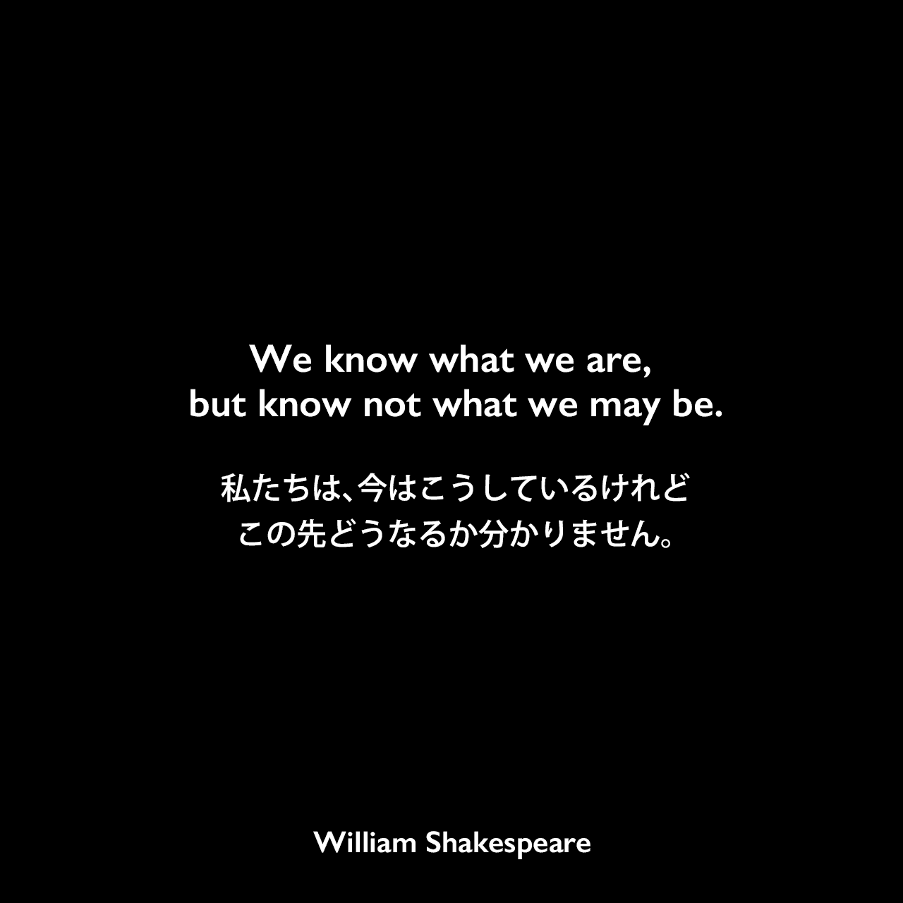 We know what we are, but know not what we may be.私たちは、今はこうしているけれど、この先どうなるか分かりません。William Shakespeare