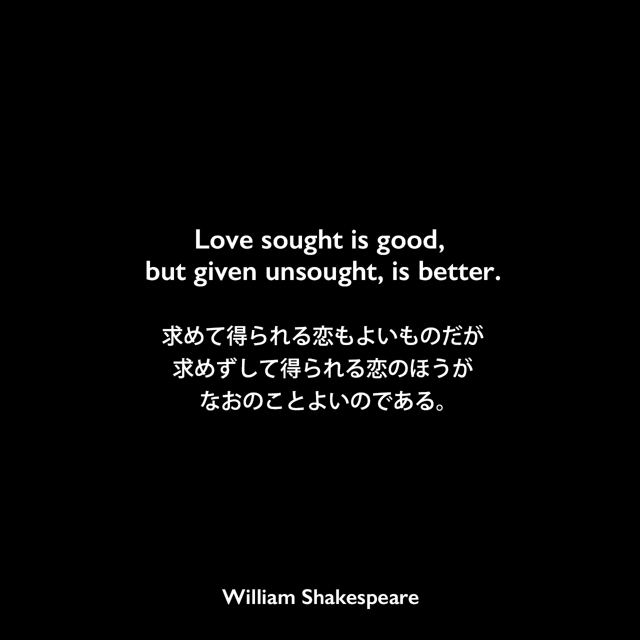 Love sought is good, but given unsought, is better.求めて得られる恋もよいものだが、求めずして得られる恋のほうが、なおのことよいのである。William Shakespeare