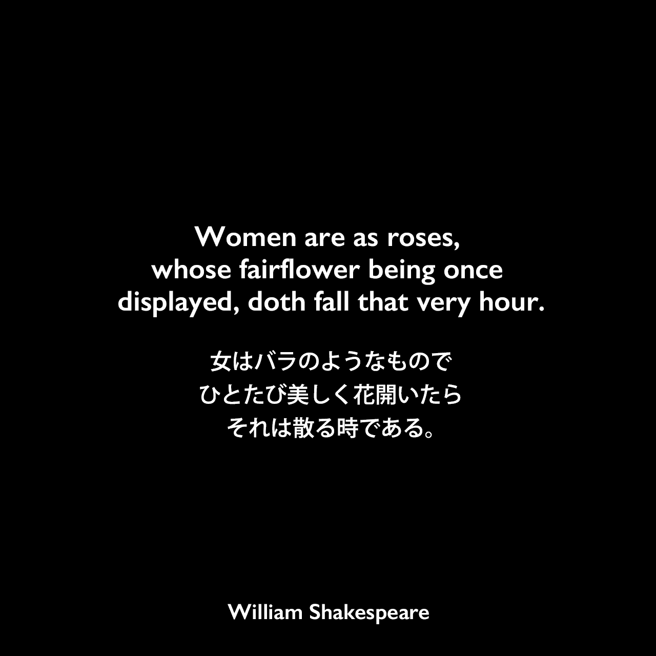 Women are as roses, whose fairflower being once displayed, doth fall that very hour.女はバラのようなものでひとたび美しく花開いたらそれは散る時である。William Shakespeare
