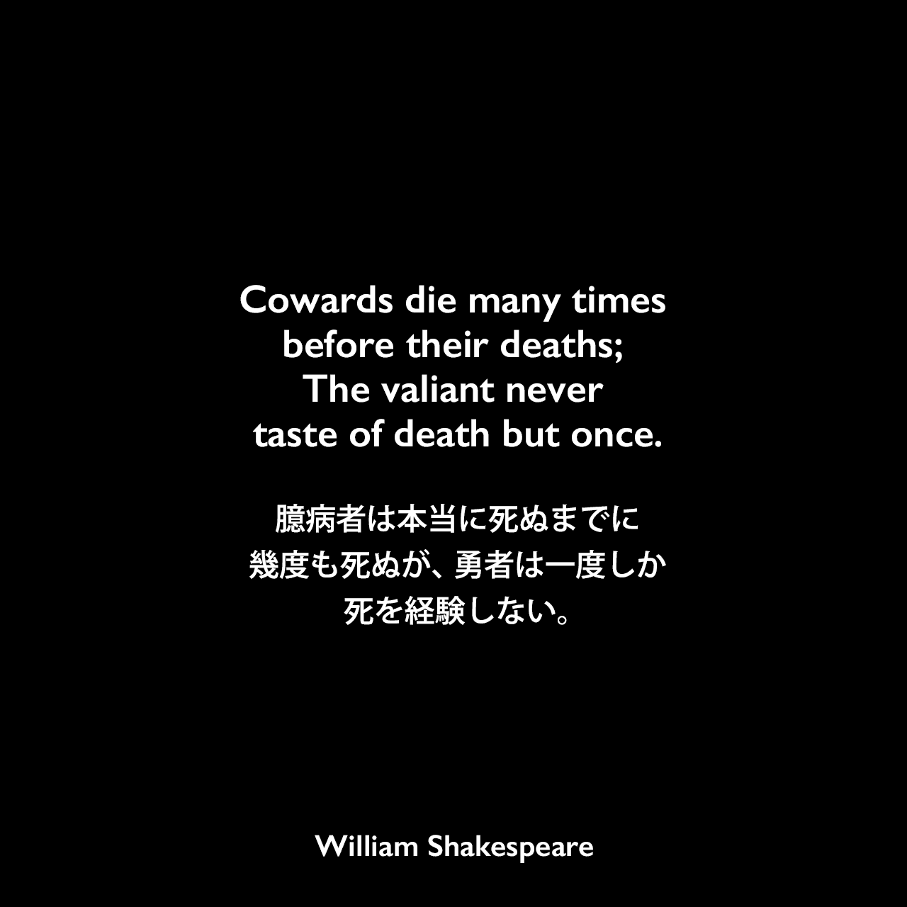 Cowards die many times before their deaths; The valiant never taste of death but once.臆病者は本当に死ぬまでに幾度も死ぬが、 勇者は一度しか死を経験しない。William Shakespeare