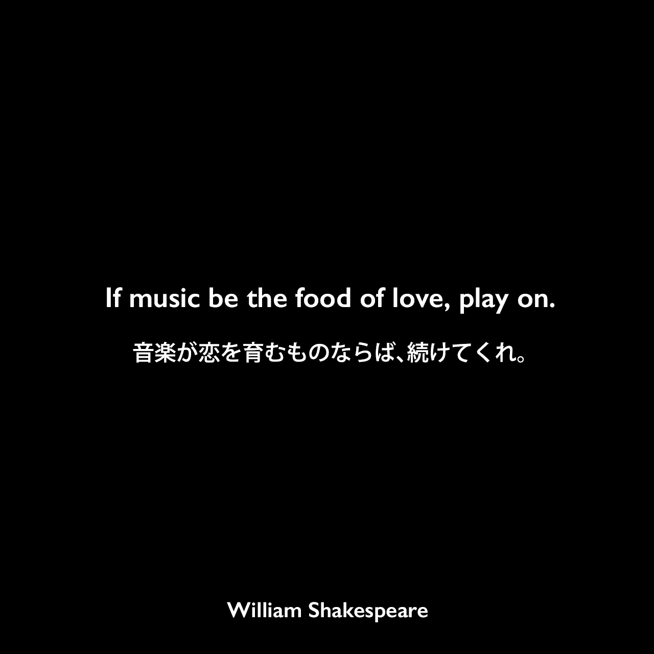 If music be the food of love, play on.音楽が恋を育むものならば、続けてくれ。William Shakespeare