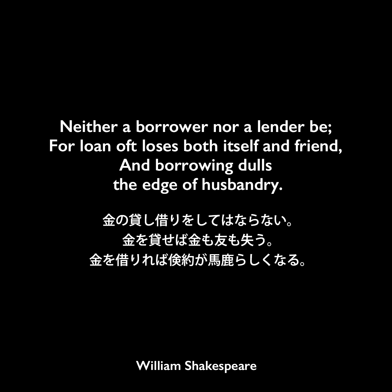Neither a borrower nor a lender be; For loan oft loses both itself and friend, And borrowing dulls the edge of husbandry.金の貸し借りをしてはならない。金を貸せば金も友も失う。金を借りれば倹約が馬鹿らしくなる。William Shakespeare