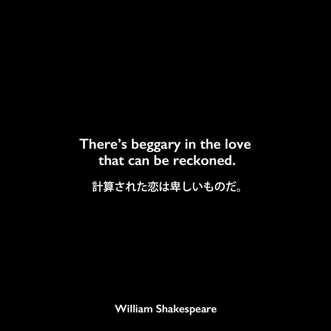 There’s beggary in the love that can be reckoned.計算された恋は卑しいものだ。William Shakespeare