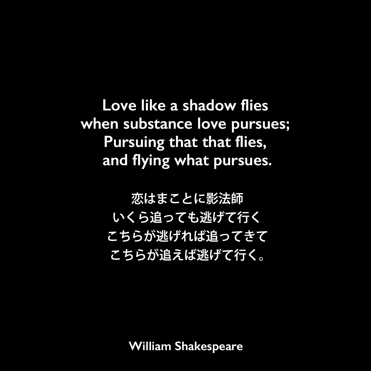 Love like a shadow flies when substance love pursues; Pursuing that that flies, and flying what pursues.恋はまことに影法師、いくら追っても逃げて行く、こちらが逃げれば追ってきて、こちらが追えば逃げて行く。William Shakespeare