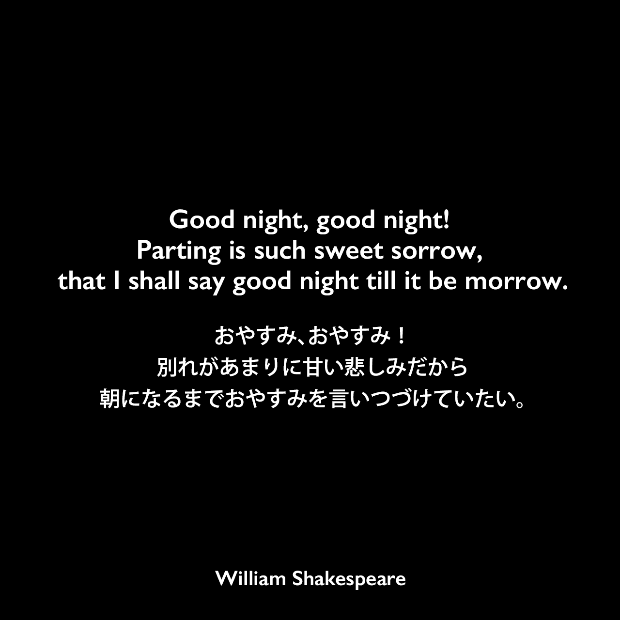 Good night, good night! Parting is such sweet sorrow, that I shall say good night till it be morrow.おやすみ、おやすみ！別れがあまりに甘い悲しみだから、朝になるまでおやすみを言いつづけていたい。William Shakespeare