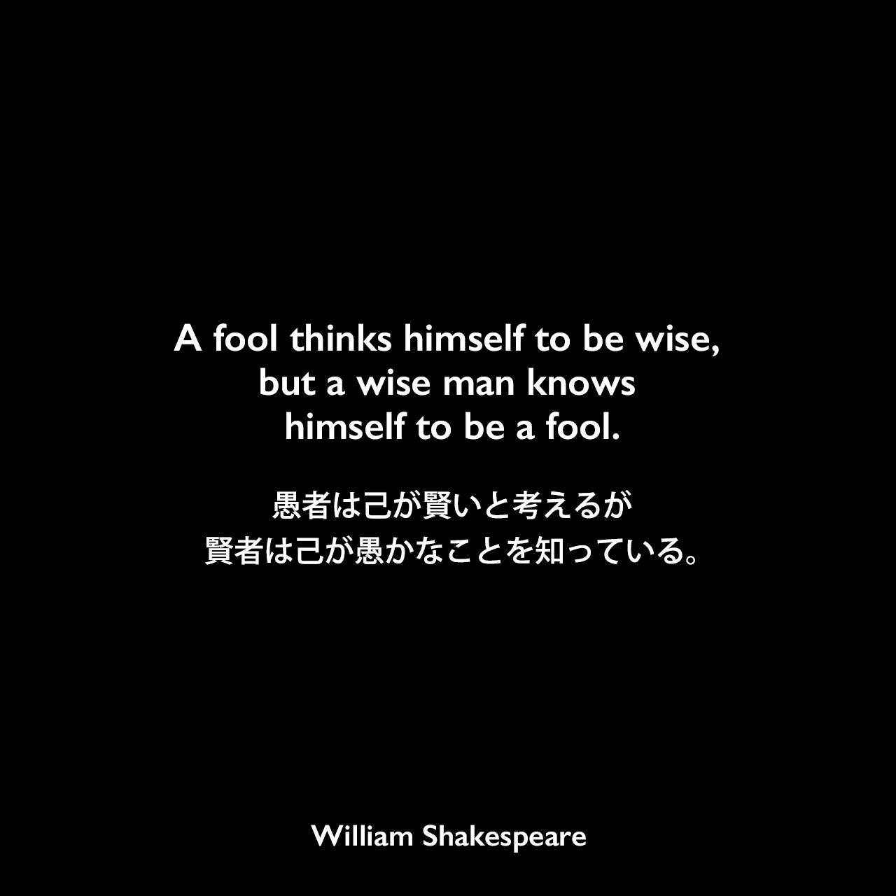 A fool thinks himself to be wise, but a wise man knows himself to be a fool.愚者は己が賢いと考えるが、賢者は己が愚かなことを知っている。William Shakespeare