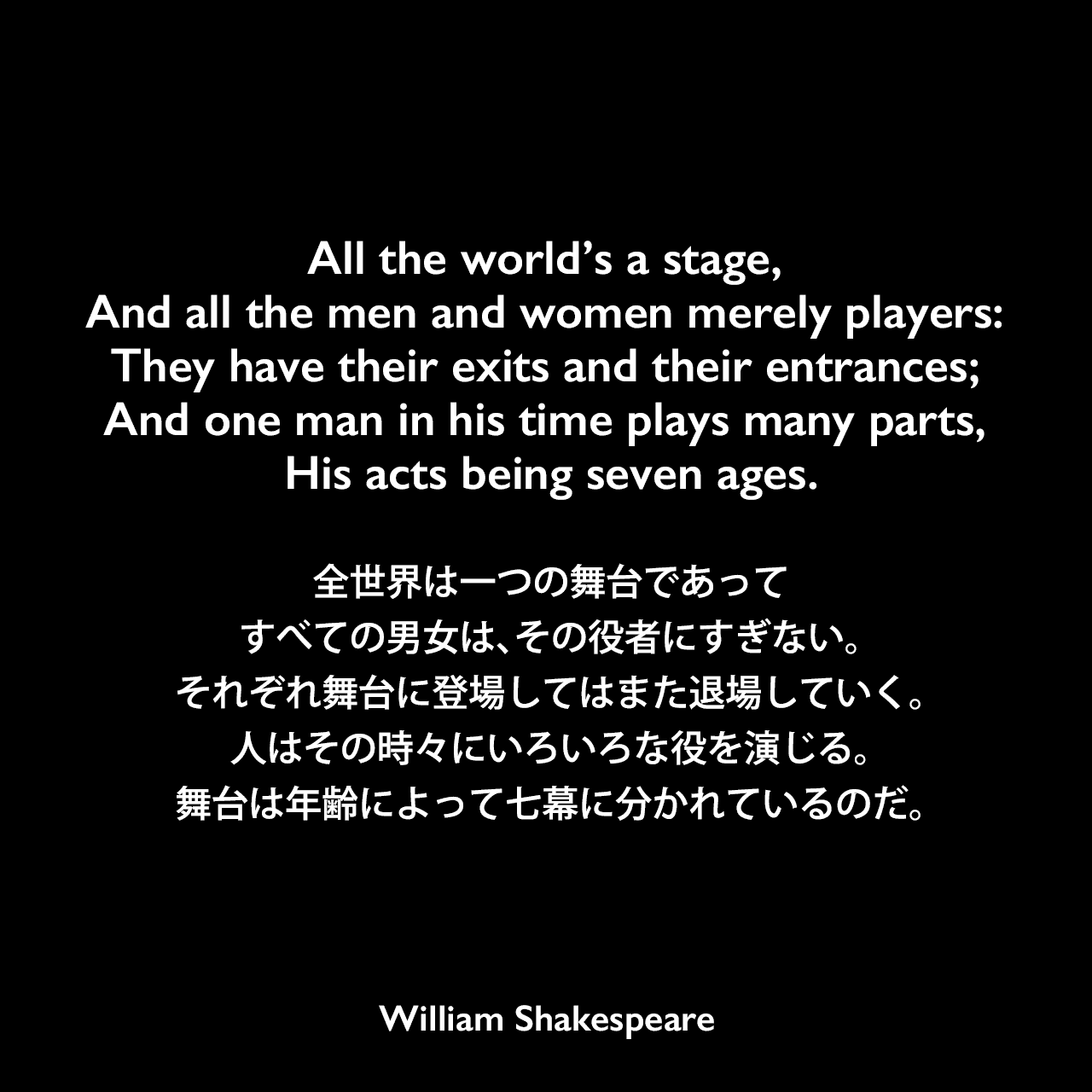 All the world’s a stage, And all the men and women merely players: They have their exits and their entrances; And one man in his time plays many parts, His acts being seven ages.全世界は一つの舞台であって、すべての男女は、その役者にすぎない。それぞれ舞台に登場してはまた退場していく。人はその時々にいろいろな役を演じる。舞台は年齢によって七幕に分かれているのだ。William Shakespeare