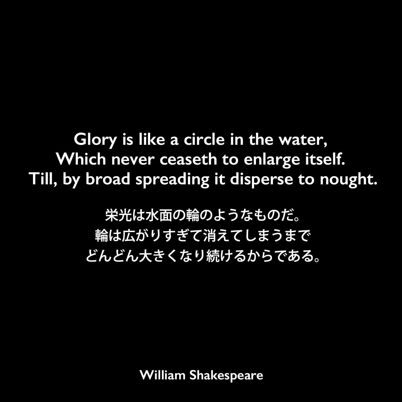 Glory is like a circle in the water, Which never ceaseth to enlarge itself. Till, by broad spreading it disperse to nought.栄光は水面の輪のようなものだ。輪は広がりすぎて消えてしまうまで、どんどん大きくなり続けるからである。William Shakespeare