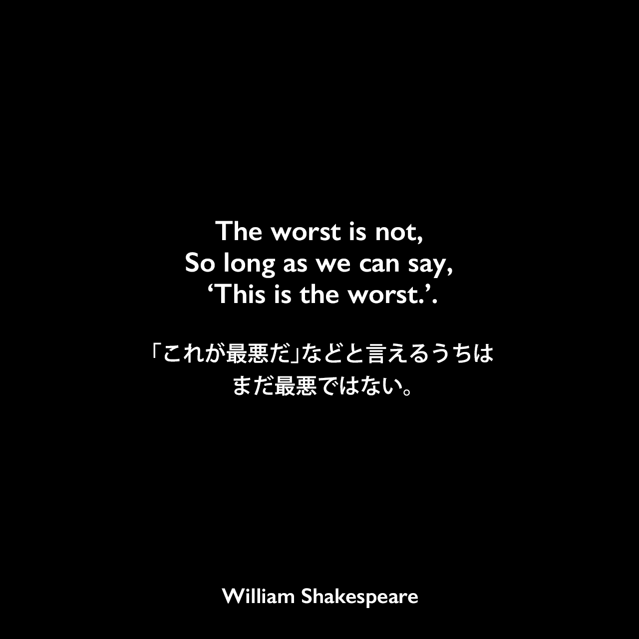 The worst is not, So long as we can say, ‘This is the worst.’.「これが最悪だ」などと言えるうちは、まだ最悪ではない。William Shakespeare