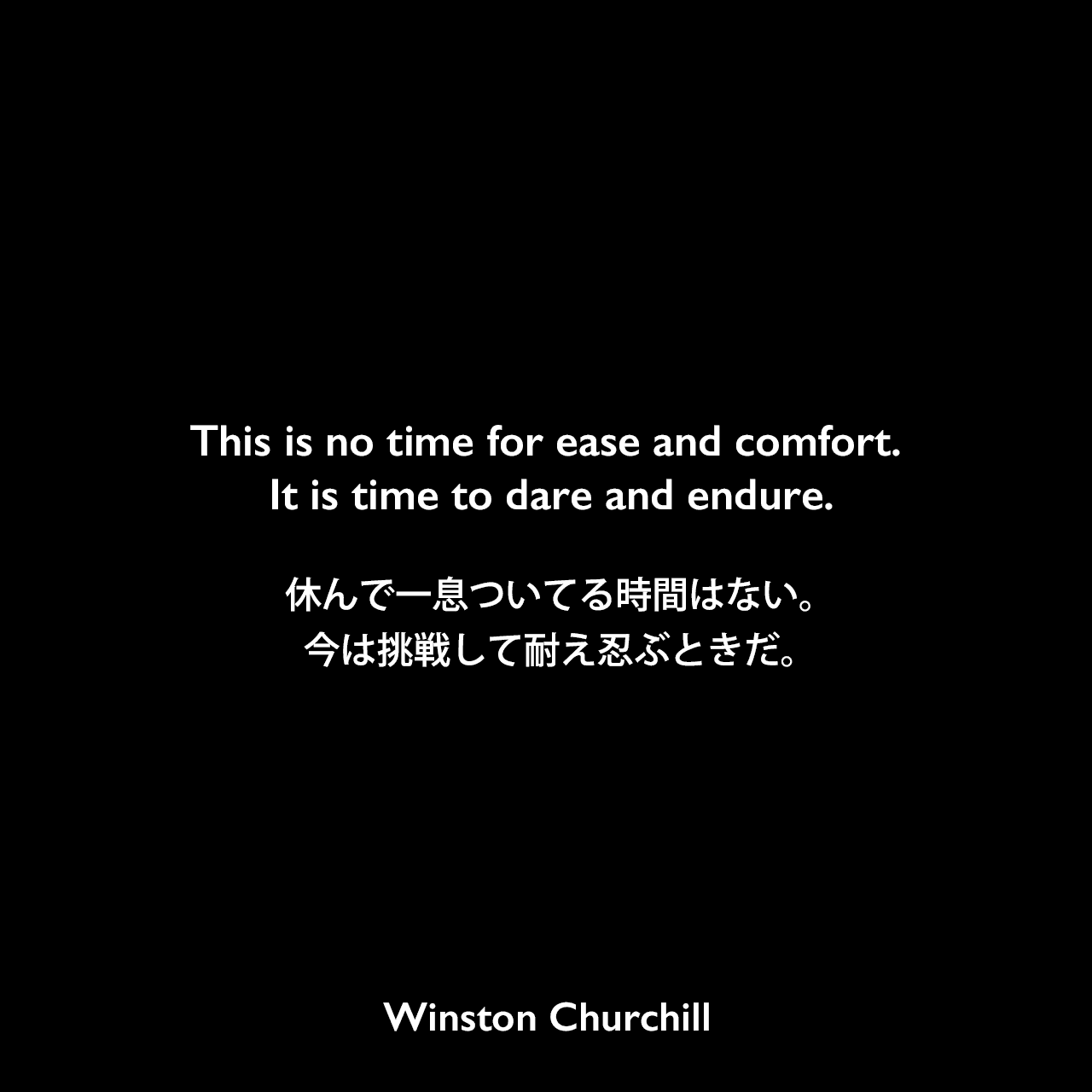 This is no time for ease and comfort. It is time to dare and endure.休んで一息ついてる時間はない。今は挑戦して耐え忍ぶときだ。Winston Churchill
