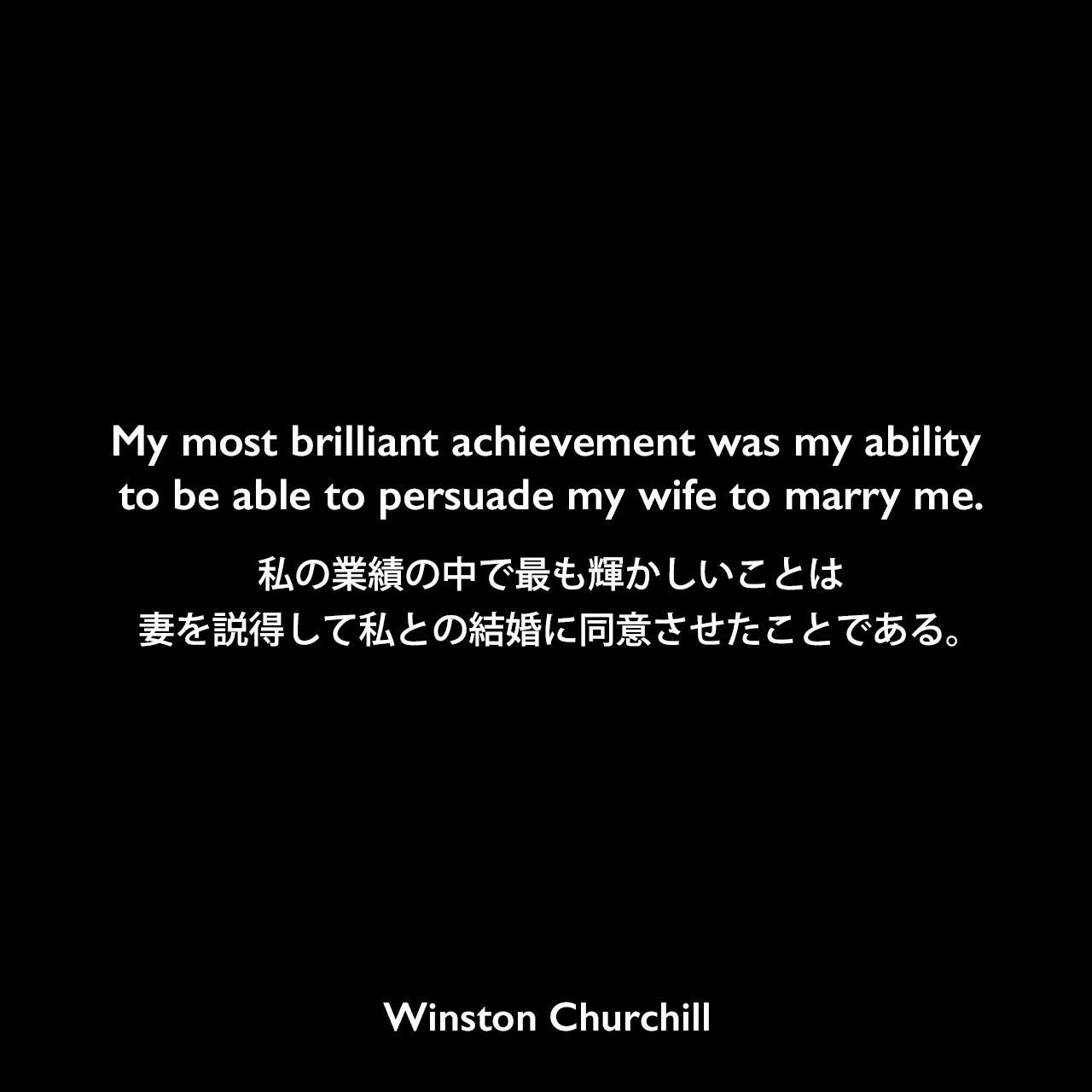 My most brilliant achievement was my ability to be able to persuade my wife to marry me.私の業績の中で最も輝かしいことは、妻を説得して私との結婚に同意させたことである。- チャーチルの本「Churchill By Himself」よりWinston Churchill
