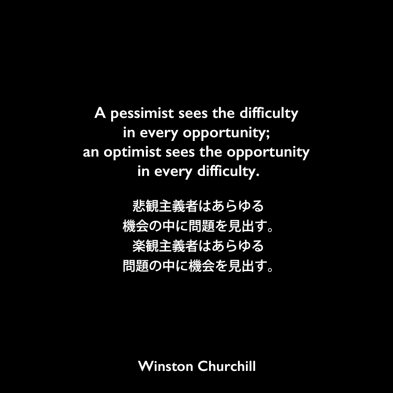 A pessimist sees the difficulty in every opportunity; an optimist sees the opportunity in every difficulty.悲観主義者はあらゆる機会の中に問題を見出す。楽観主義者はあらゆる問題の中に機会を見出す。Winston Churchill