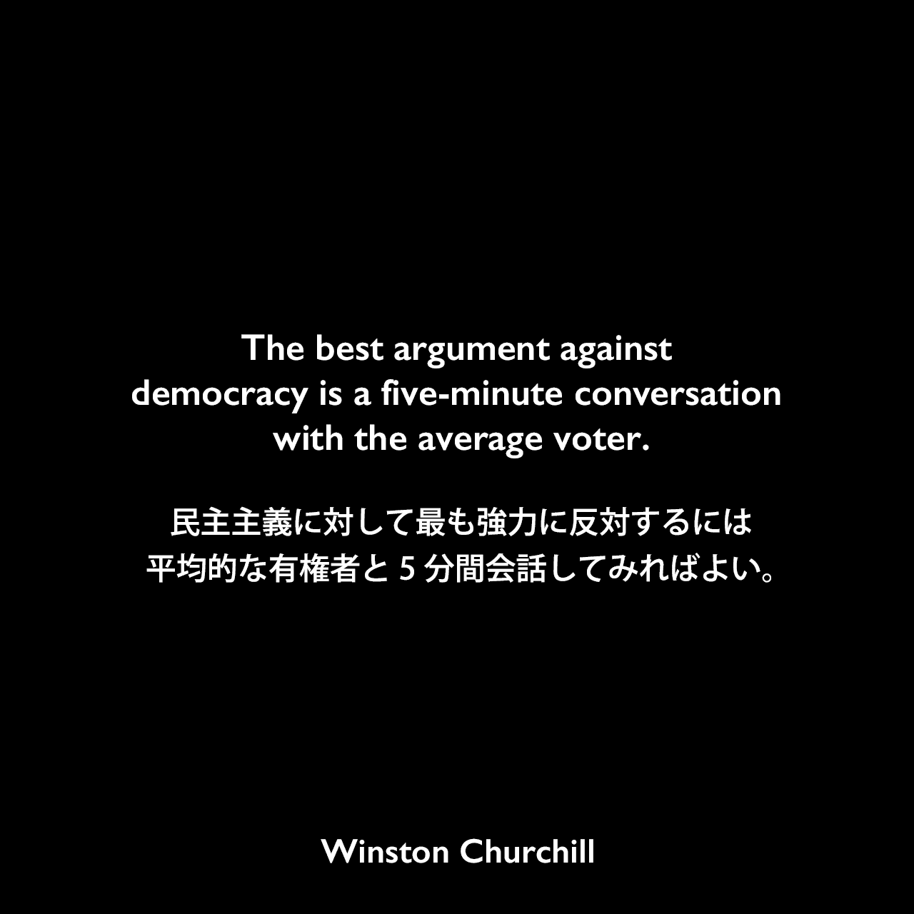 The best argument against democracy is a five-minute conversation with the average voter.民主主義に対して最も強力に反対するには、平均的な有権者と5分間会話してみればよい。Winston Churchill