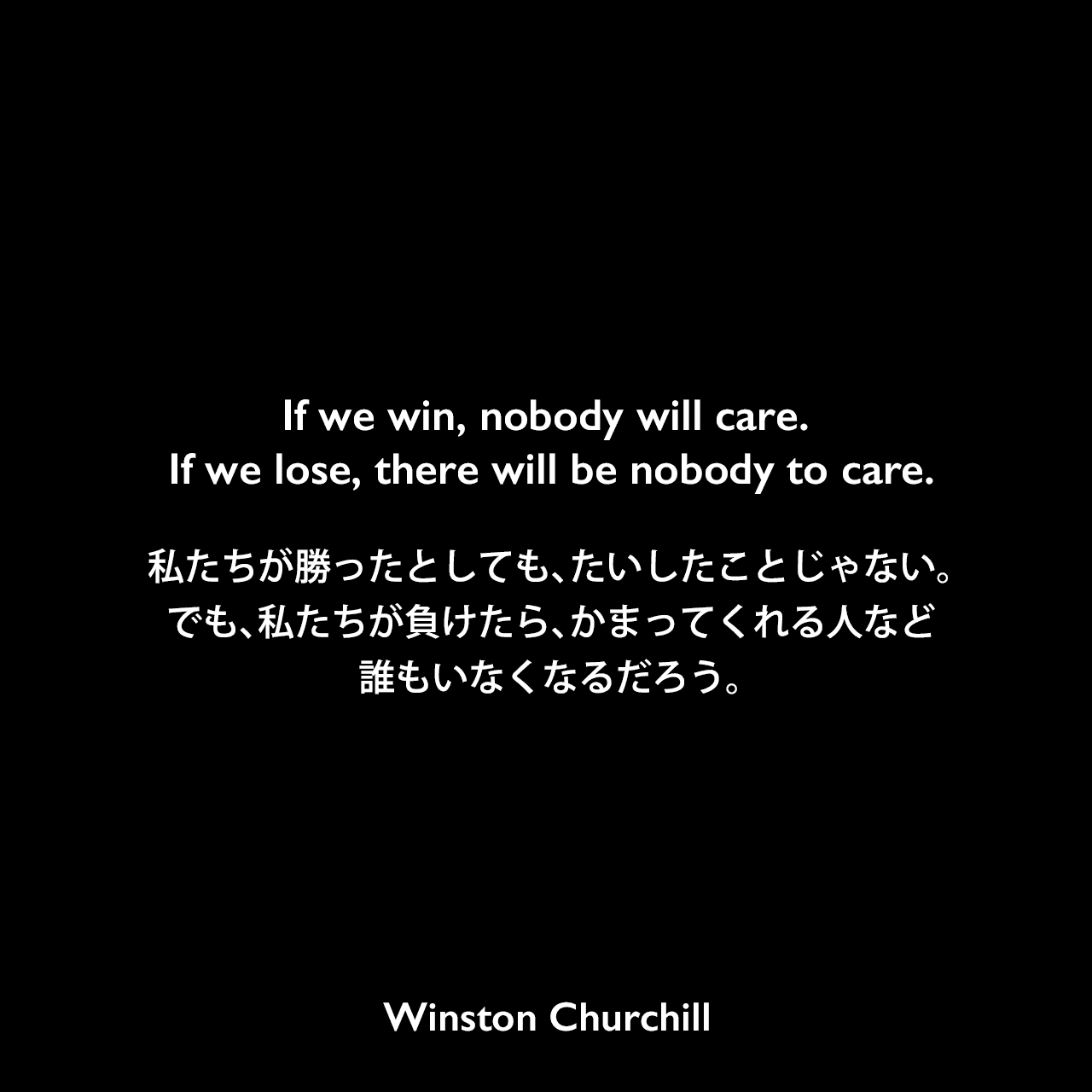 If we win, nobody will care. If we lose, there will be nobody to care.私たちが勝ったとしても、たいしたことじゃない。でも、私たちが負けたら、かまってくれる人など誰もいなくなるだろう。Winston Churchill
