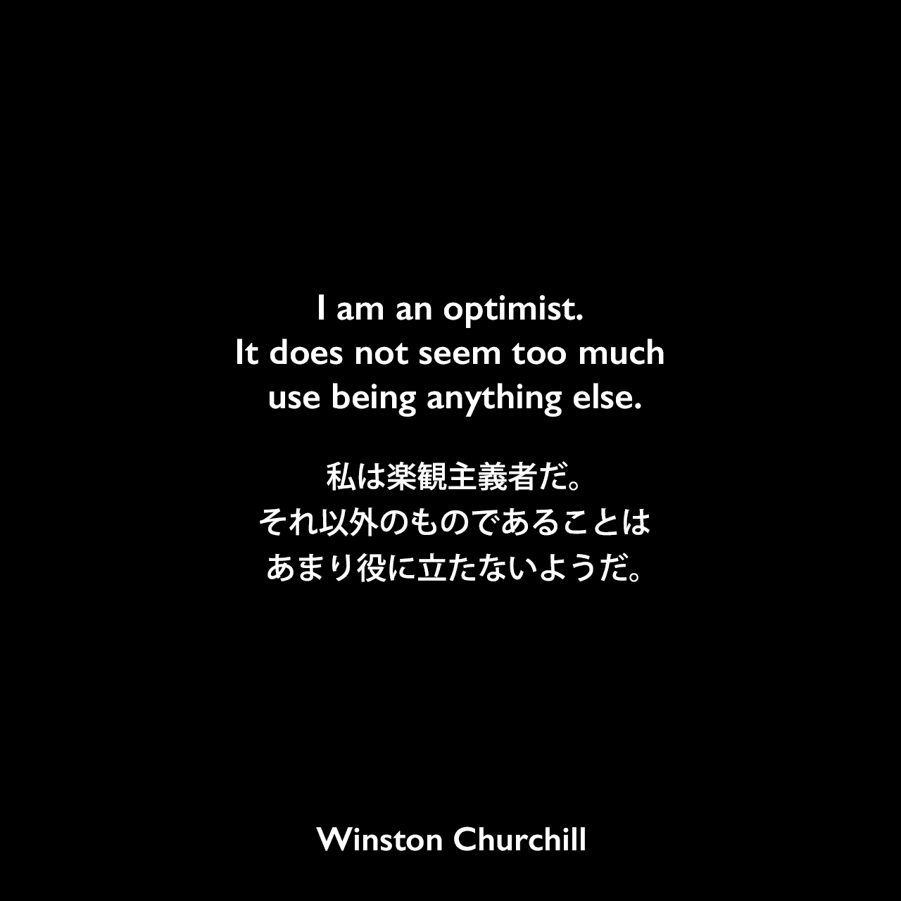 I am an optimist. It does not seem too much use being anything else.私は楽観主義者だ。それ以外のものであることは、あまり役に立たないようだ。Winston Churchill