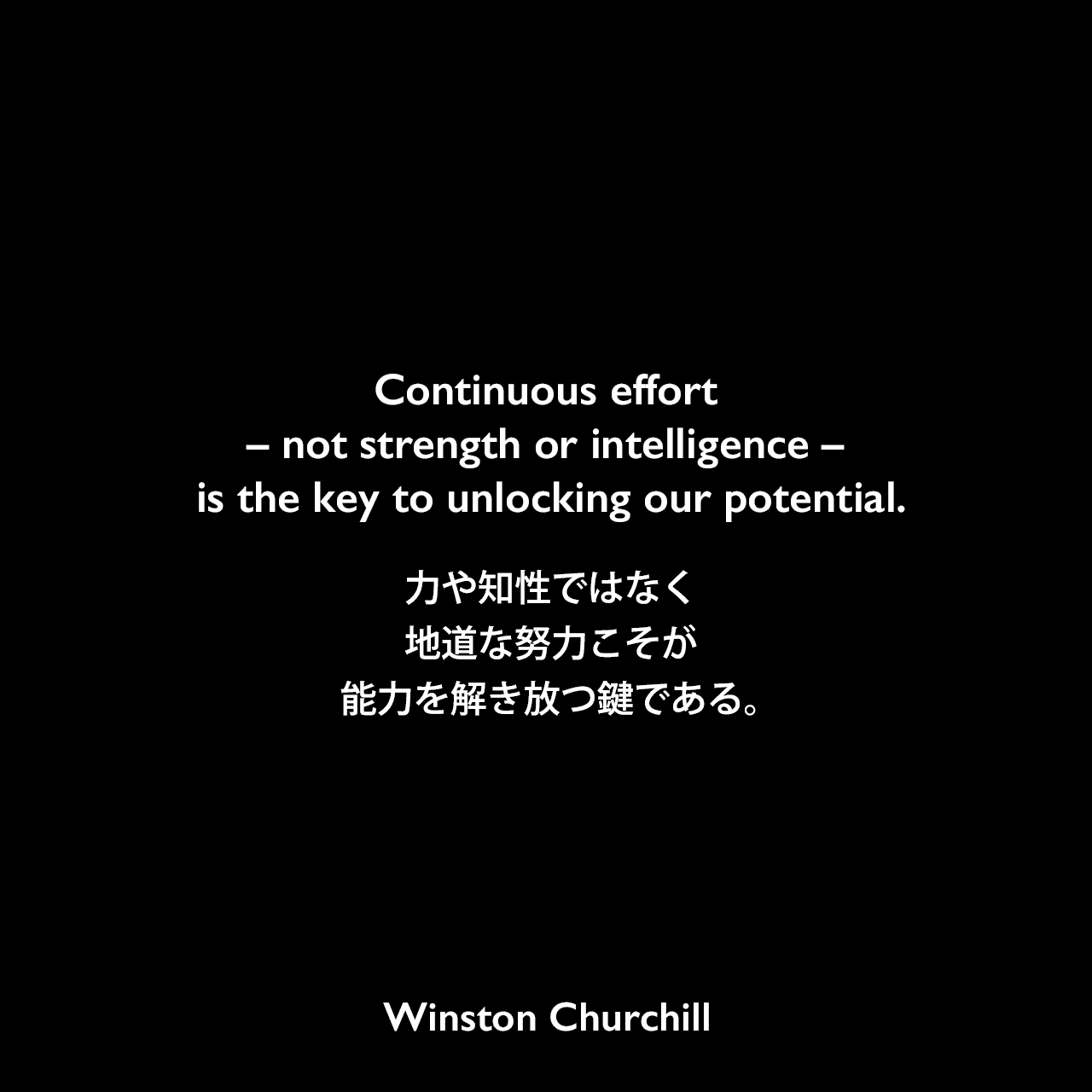 Continuous effort – not strength or intelligence – is the key to unlocking our potential.力や知性ではなく、地道な努力こそが能力を解き放つ鍵である。Winston Churchill